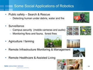 14
Some Social Applications of Robotics
 Public safety – Search & Rescue
– Detecting human under debris, water and fire
 Surveillance
– Campus security (mobile cameras and audio)
– Monitoring flora and fauna, forest fires
 Agriculture / farming
 Remote Infrastructure Monitoring & Management
 Remote Healthcare & Assisted Living
 