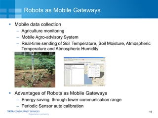 16
Robots as Mobile Gateways
 Mobile data collection
– Agriculture monitoring
– Mobile Agro-advisory System
– Real-time sending of Soil Temperature, Soil Moisture, Atmospheric
Temperature and Atmospheric Humidity
 Advantages of Robots as Mobile Gateways
– Energy saving through lower communication range
– Periodic Sensor auto calibration
 