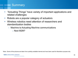 18
Summary
 “Actuating Things” have variety of important applications and
related challenges
 Robots are a popular category of actuators
 Wireless robotics need attention of researchers and
standardization bodies
– Machine to Actuating Machine communications
o Next M2M?
Note:- Some of the pictures are taken from publicly available internet and have been used for illustration purpose only
 