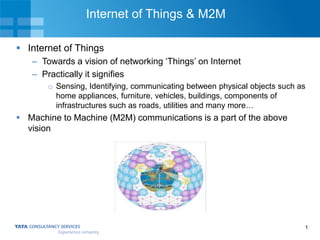 1
Internet of Things & M2M
 Internet of Things
– Towards a vision of networking ‘Things’ on Internet
– Practically it signifies
o Sensing, Identifying, communicating between physical objects such as
home appliances, furniture, vehicles, buildings, components of
infrastructures such as roads, utilities and many more…
 Machine to Machine (M2M) communications is a part of the above
vision
 