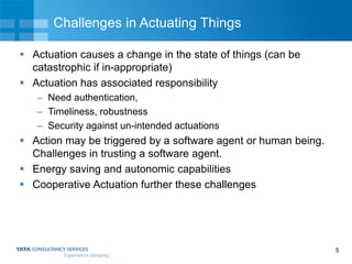 5
Challenges in Actuating Things
 Actuation causes a change in the state of things (can be
catastrophic if in-appropriate)
 Actuation has associated responsibility
– Need authentication,
– Timeliness, robustness
– Security against un-intended actuations
 Action may be triggered by a software agent or human being.
Challenges in trusting a software agent.
 Energy saving and autonomic capabilities
 Cooperative Actuation further these challenges
 