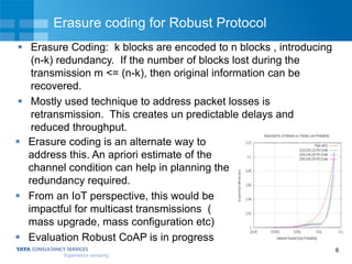 6
Erasure coding for Robust Protocol
 Erasure Coding: k blocks are encoded to n blocks , introducing
(n-k) redundancy. If the number of blocks lost during the
transmission m <= (n-k), then original information can be
recovered.
 Mostly used technique to address packet losses is
retransmission. This creates un predictable delays and
reduced throughput.
 Erasure coding is an alternate way to
address this. An apriori estimate of the
channel condition can help in planning the
redundancy required.
 From an IoT perspective, this would be
impactful for multicast transmissions (
mass upgrade, mass configuration etc)
 Evaluation Robust CoAP is in progress
 