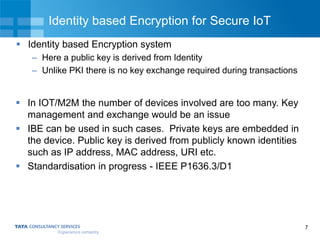7
Identity based Encryption for Secure IoT
 Identity based Encryption system
– Here a public key is derived from Identity
– Unlike PKI there is no key exchange required during transactions
 In IOT/M2M the number of devices involved are too many. Key
management and exchange would be an issue
 IBE can be used in such cases. Private keys are embedded in
the device. Public key is derived from publicly known identities
such as IP address, MAC address, URI etc.
 Standardisation in progress - IEEE P1636.3/D1
 
