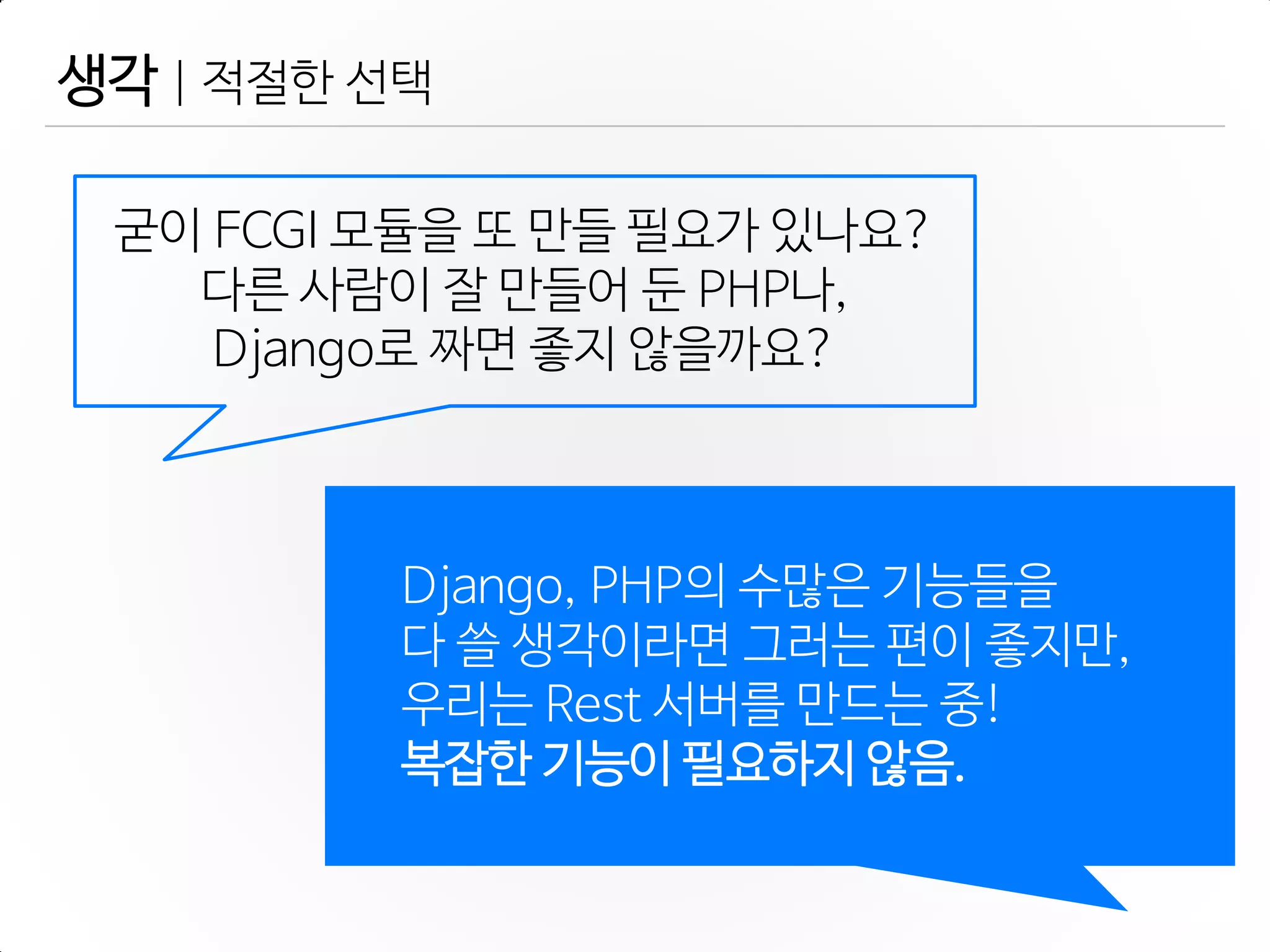 생각 | 적젃한 선택
Django, PHP의 수많은 기능들을
다 쓸 생각이라면 그러는 편이 좋지만,
우리는 Rest 서버를 만드는 중!
복잡한 기능이 필요하지 않음.
굳이 FCGI 모듈을 또 만들 필요가 있나요?
다른 사람이 잘 만들어 둔 PHP나,
Django로 짜면 좋지 않을까요?
 