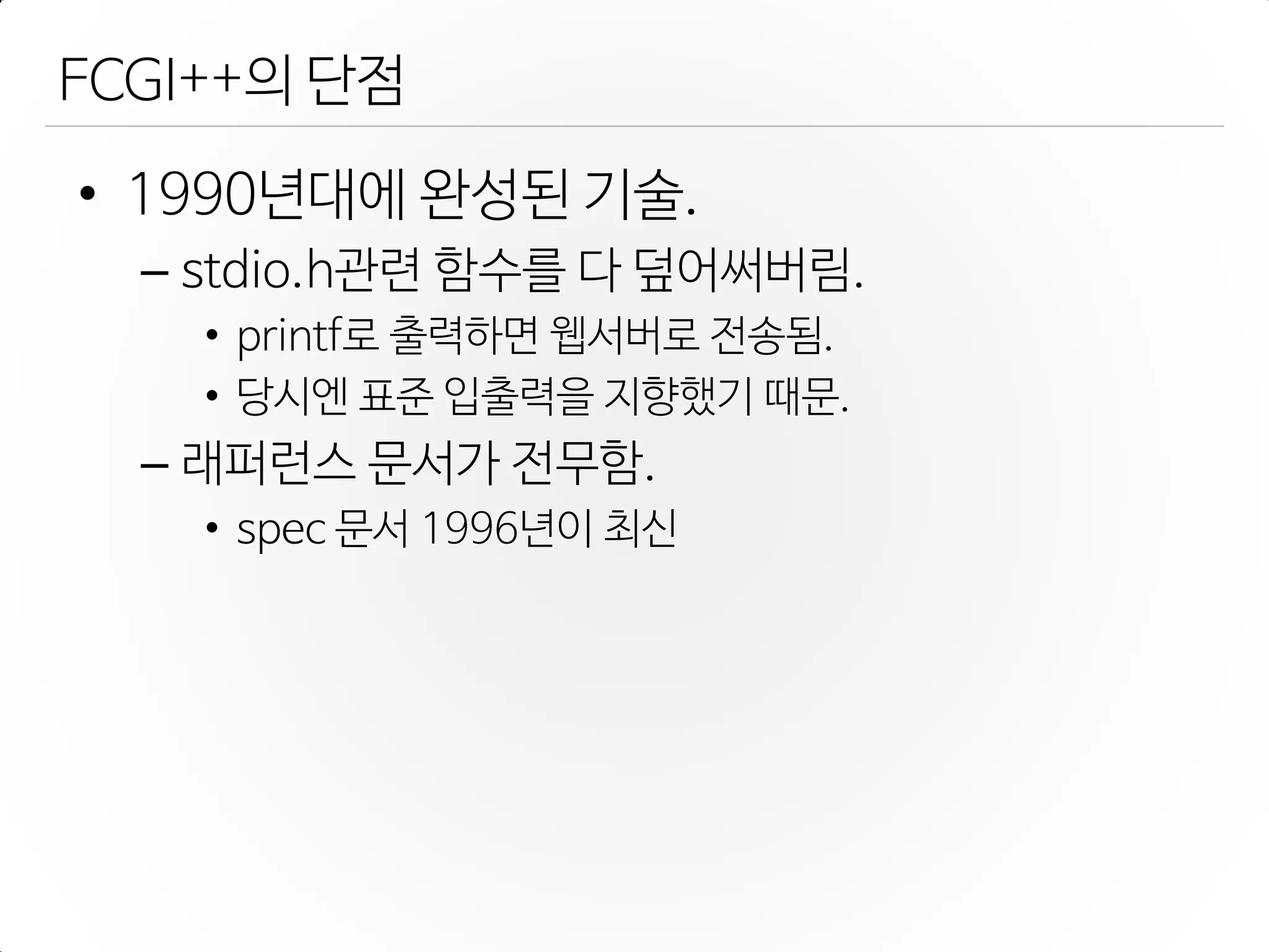 FCGI++의 단점
• 1990년대에 완성된 기술.
– stdio.h관렦 함수를 다 덮어써버림.
• printf로 출력하면 웹서버로 젂송됨.
• 당시엔 표준 입출력을 지향했기 때문.
– 래퍼런스 문서가 젂무함.
• spec 문서 1996년이 최신
 