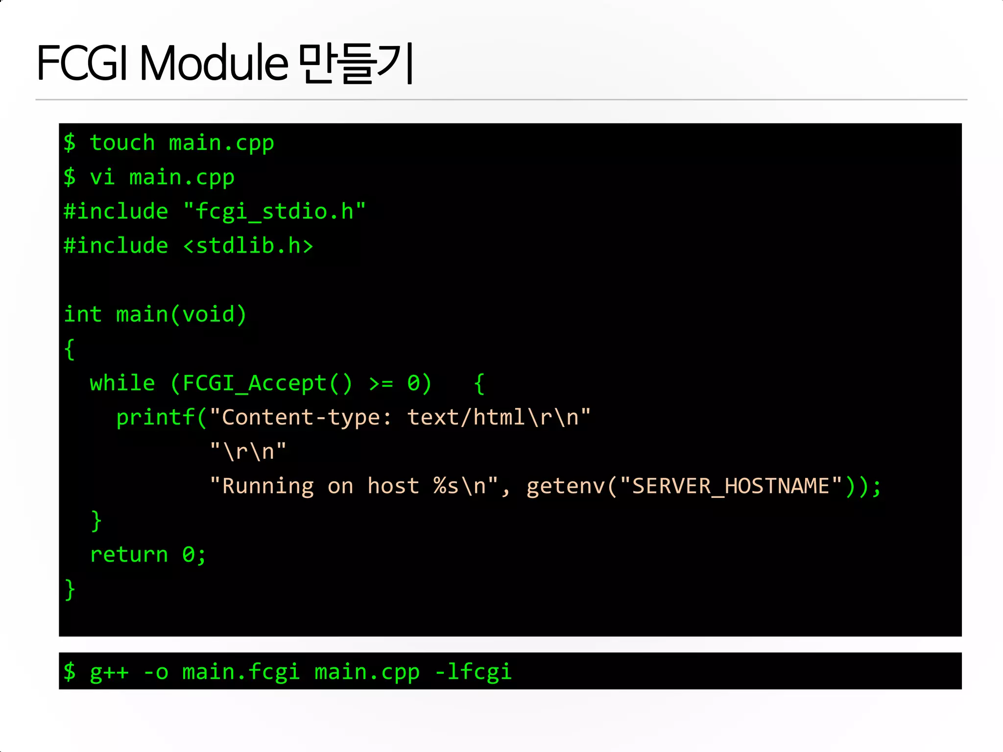 FCGI Module 만들기
$ touch main.cpp
$ vi main.cpp
#include "fcgi_stdio.h"
#include <stdlib.h>
int main(void)
{
while (FCGI_Accept() >= 0) {
printf("Content-type: text/htmlrn"
"rn"
"Running on host %sn", getenv("SERVER_HOSTNAME"));
}
return 0;
}
$ g++ -o main.fcgi main.cpp -lfcgi
 