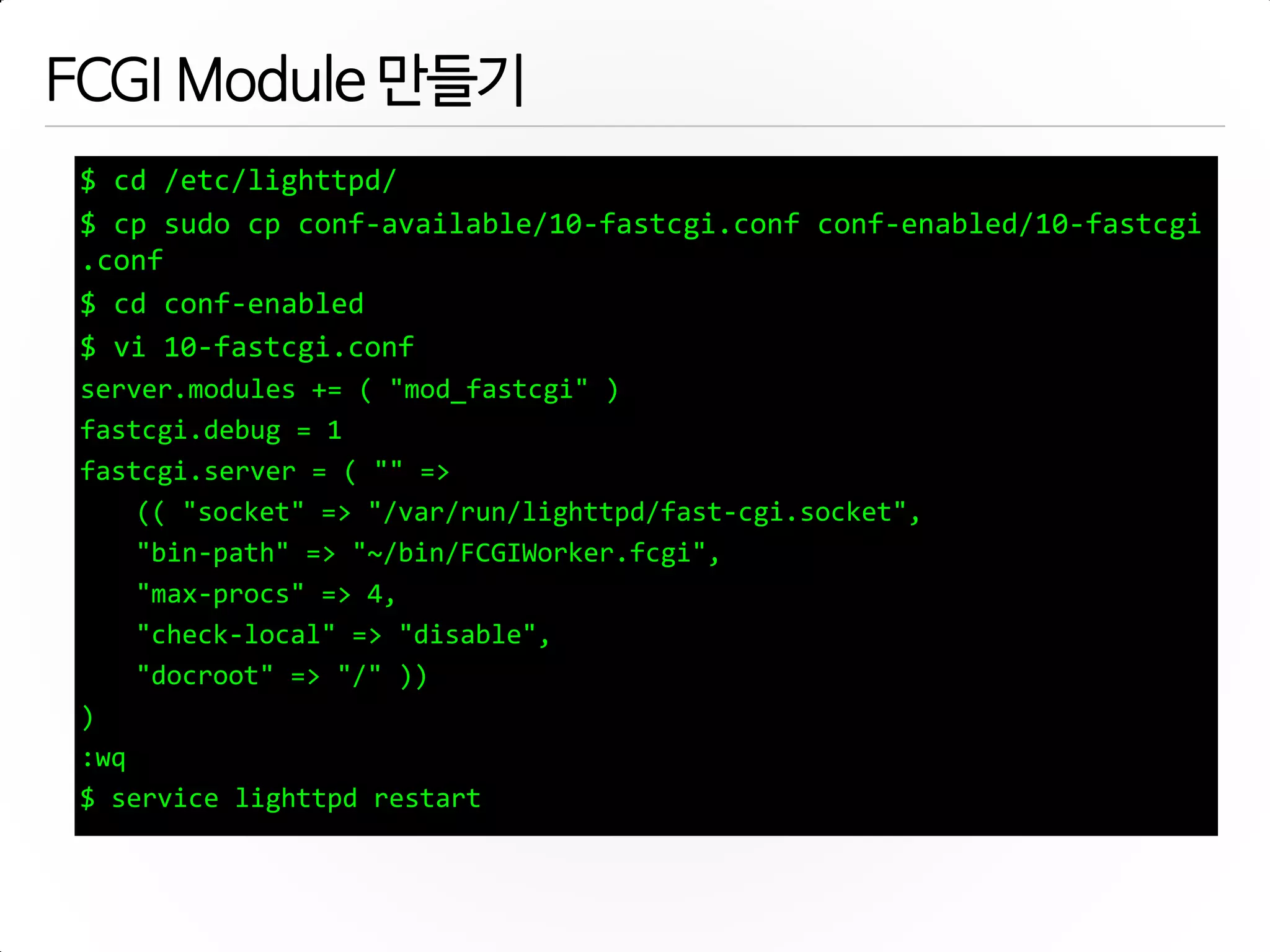 FCGI Module 만들기
$ cd /etc/lighttpd/
$ cp sudo cp conf-available/10-fastcgi.conf conf-enabled/10-fastcgi
.conf
$ cd conf-enabled
$ vi 10-fastcgi.conf
server.modules += ( "mod_fastcgi" )
fastcgi.debug = 1
fastcgi.server = ( "" =>
(( "socket" => "/var/run/lighttpd/fast-cgi.socket",
"bin-path" => "~/bin/FCGIWorker.fcgi",
"max-procs" => 4,
"check-local" => "disable",
"docroot" => "/" ))
)
:wq
$ service lighttpd restart
 
