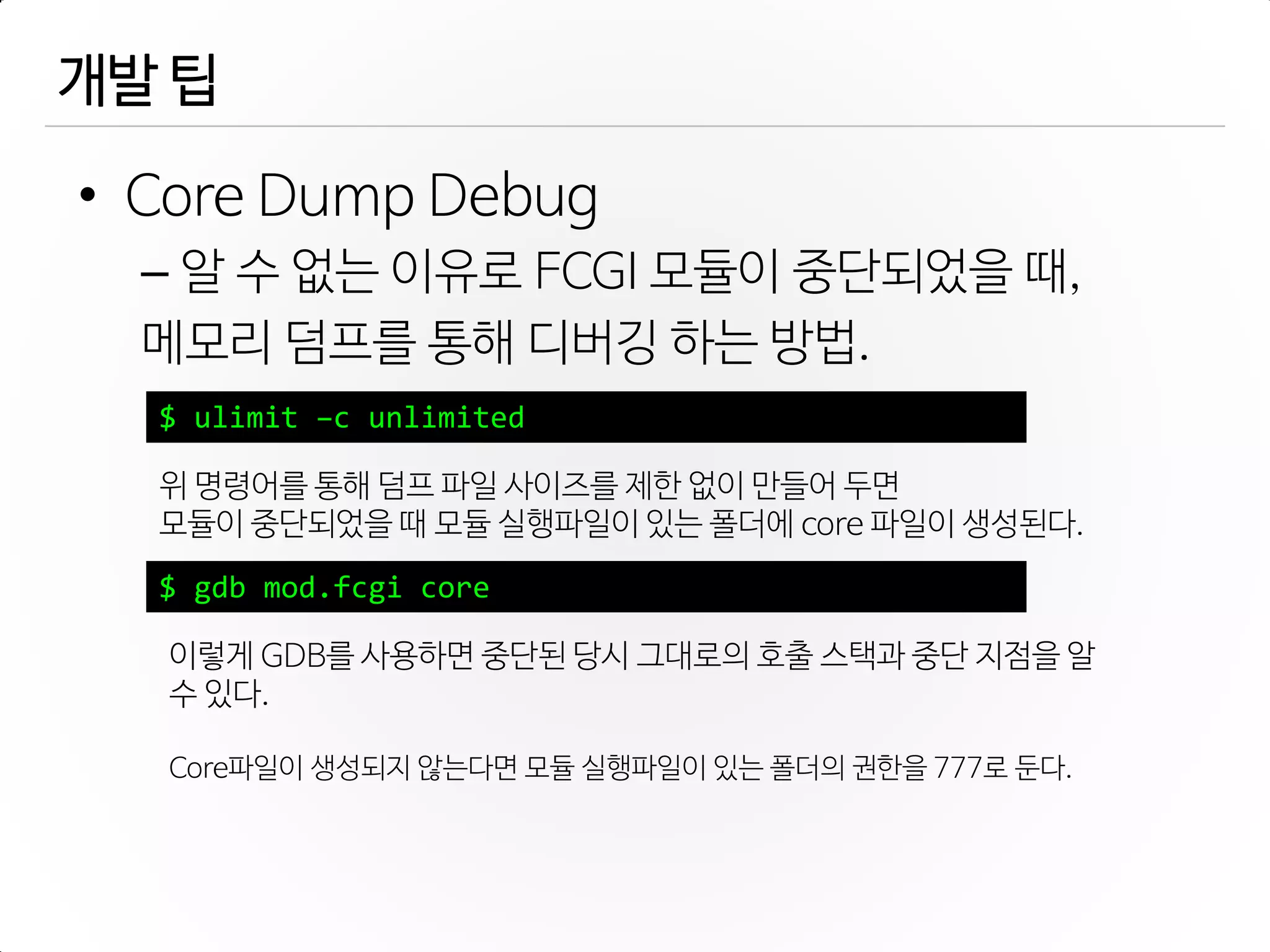개발 팁
• Core Dump Debug
– 알 수 없는 이유로 FCGI 모듈이 중단되었을 때,
메모리 덤프를 통해 디버깅 하는 방법.
$ ulimit –c unlimited
위 명령어를 통해 덤프 파일 사이즈를 제한 없이 만들어 두면
모듈이 중단되었을 때 모듈 실행파일이 있는 폴더에 core 파일이 생성된다.
$ gdb mod.fcgi core
이렇게 GDB를 사용하면 중단된 당시 그대로의 호출 스택과 중단 지점을 알
수 있다.
Core파일이 생성되지 않는다면 모듈 실행파일이 있는 폴더의 권한을 777로 둔다.
 