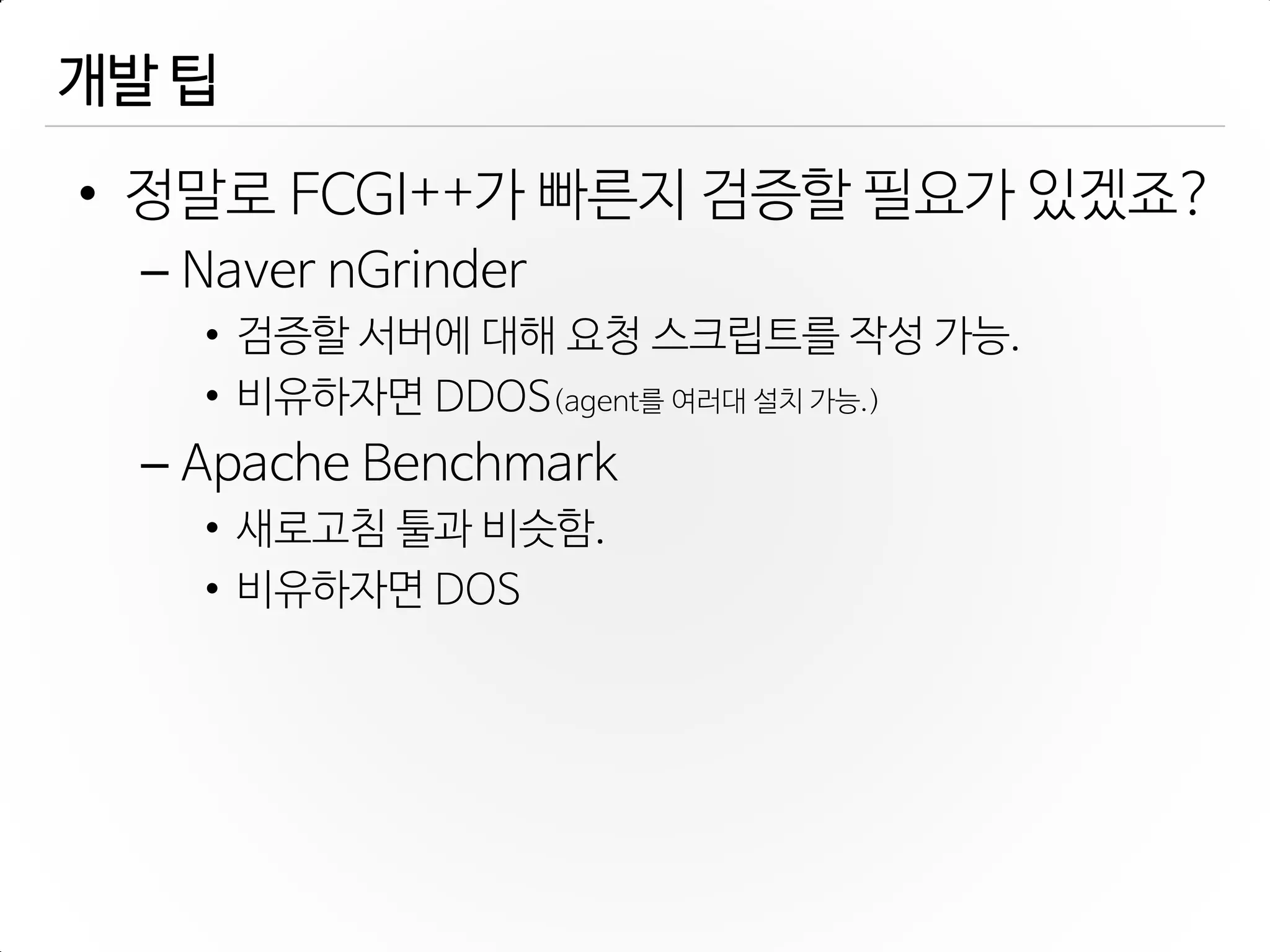 개발 팁
• 정말로 FCGI++가 빠른지 검증할 필요가 있겠죠?
– Naver nGrinder
• 검증할 서버에 대해 요청 스크립트를 작성 가능.
• 비유하자면 DDOS(agent를 여러대 설치 가능.)
– Apache Benchmark
• 새로고침 툴과 비슷함.
• 비유하자면 DOS
 