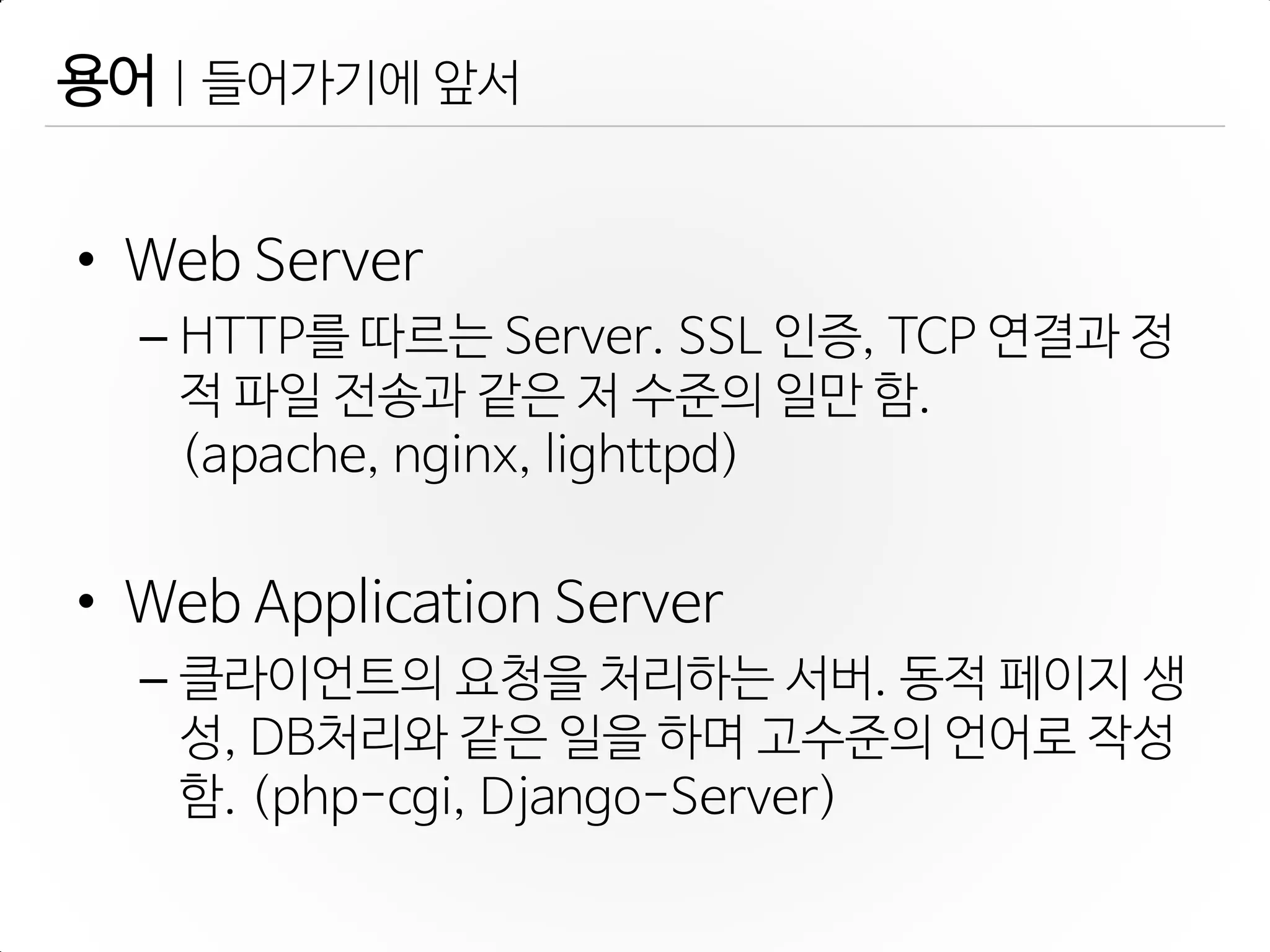 용어 | 들어가기에 앞서
• Web Server
– HTTP를 따르는 Server. SSL 인증, TCP 연결과 정
적 파일 젂송과 같은 저 수준의 일만 함.
(apache, nginx, lighttpd)
• Web Application Server
– 클라이언트의 요청을 처리하는 서버. 동적 페이지 생
성, DB처리와 같은 일을 하며 고수준의 언어로 작성
함. (php-cgi, Django-Server)
 