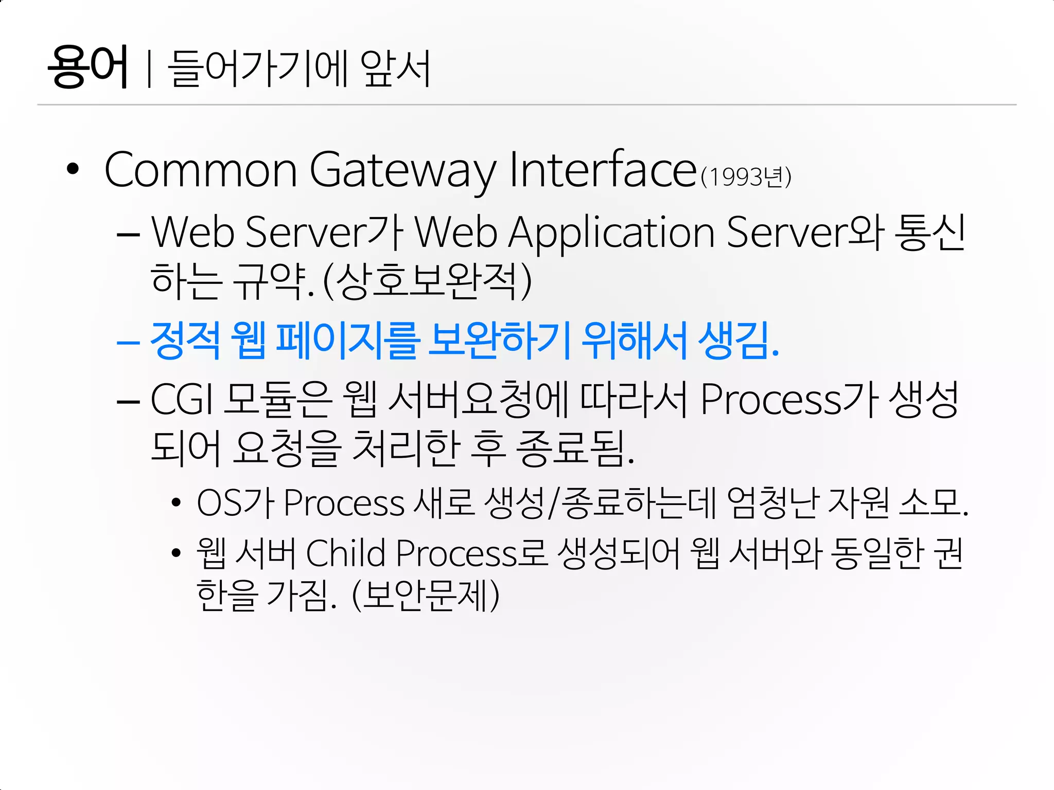 • Common Gateway Interface(1993년)
– Web Server가 Web Application Server와 통신
하는 규약.(상호보완적)
– 정적 웹 페이지를 보완하기 위해서 생김.
– CGI 모듈은 웹 서버요청에 따라서 Process가 생성
되어 요청을 처리한 후 종료됨.
• OS가 Process 새로 생성/종료하는데 엄청난 자원 소모.
• 웹 서버 Child Process로 생성되어 웹 서버와 동일한 권
한을 가짐. (보안문제)
용어 | 들어가기에 앞서
 