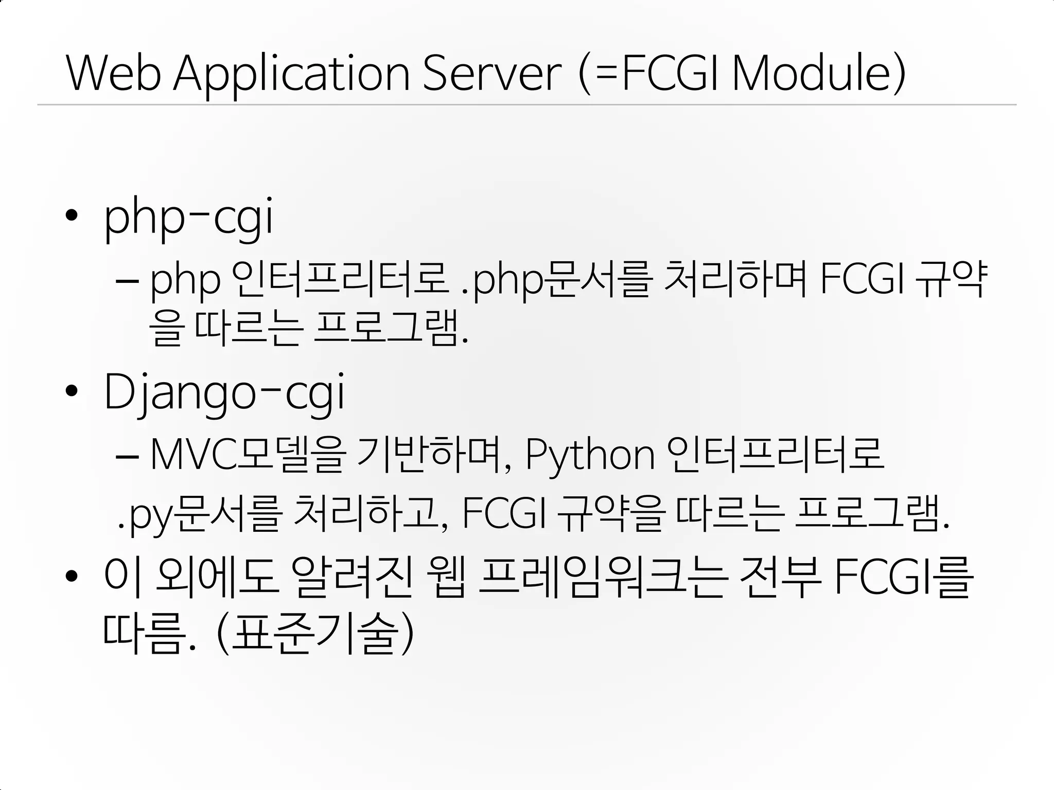 Web Application Server (=FCGI Module)
• php-cgi
– php 인터프리터로 .php문서를 처리하며 FCGI 규약
을 따르는 프로그램.
• Django-cgi
– MVC모델을 기반하며, Python 인터프리터로
.py문서를 처리하고, FCGI 규약을 따르는 프로그램.
• 이 외에도 알려진 웹 프레임워크는 젂부 FCGI를
따름. (표준기술)
 