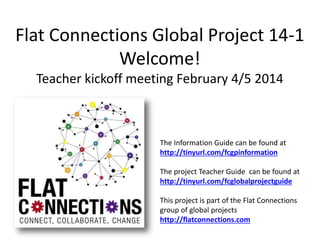 Flat Connections Global Project 14-1
Welcome!
Teacher kickoff meeting February 4/5 2014

The Information Guide can be found at
http://tinyurl.com/fcgpinformation
The project Teacher Guide can be found at
http://tinyurl.com/fcglobalprojectguide
This project is part of the Flat Connections
group of global projects
http://flatconnections.com

 