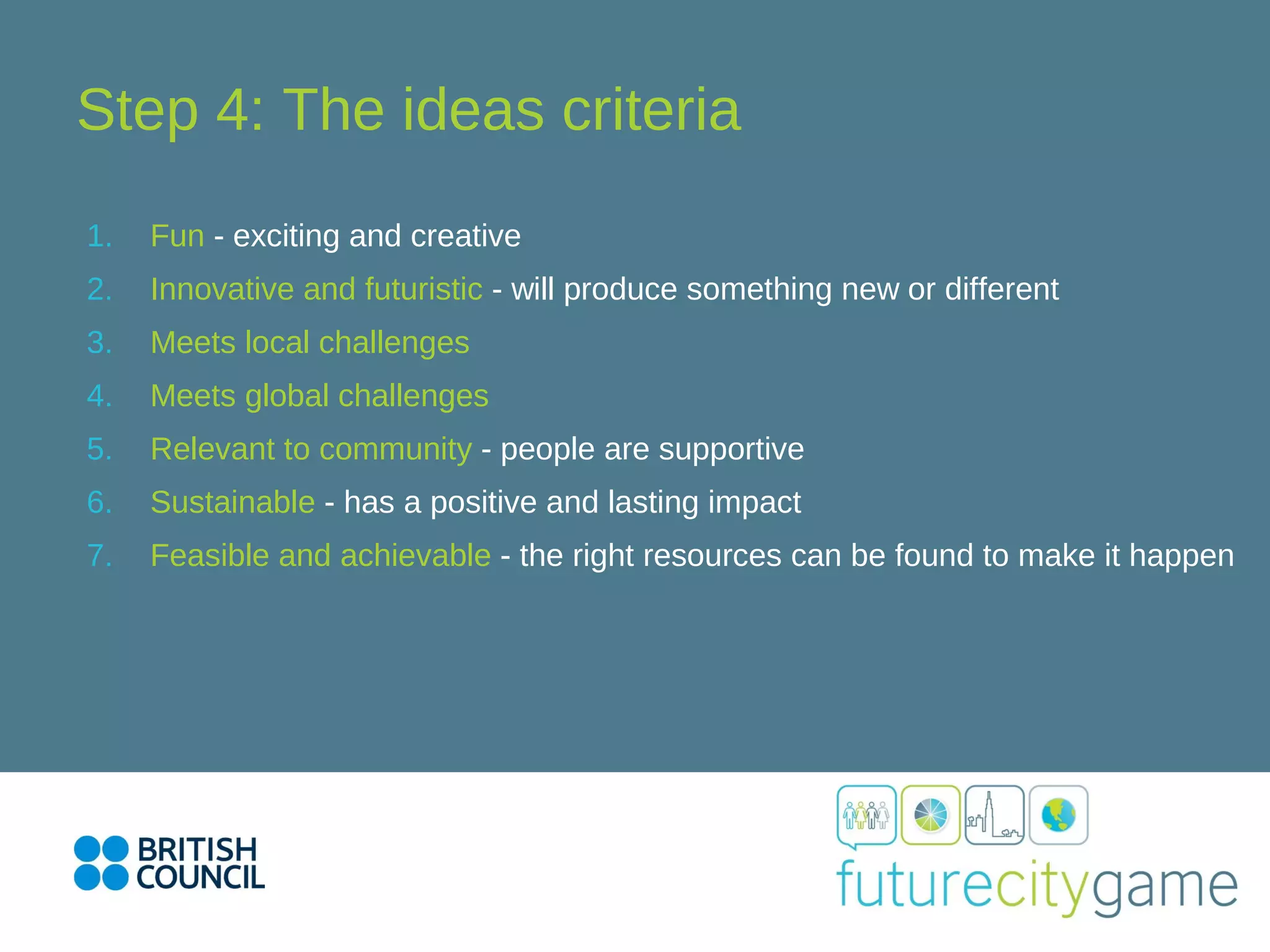 Step 4: The ideas criteria
1. Fun - exciting and creative
2. Innovative and futuristic - will produce something new or different
3. Meets local challenges
4. Meets global challenges
5. Relevant to community - people are supportive
6. Sustainable - has a positive and lasting impact
7. Feasible and achievable - the right resources can be found to make it happen
 