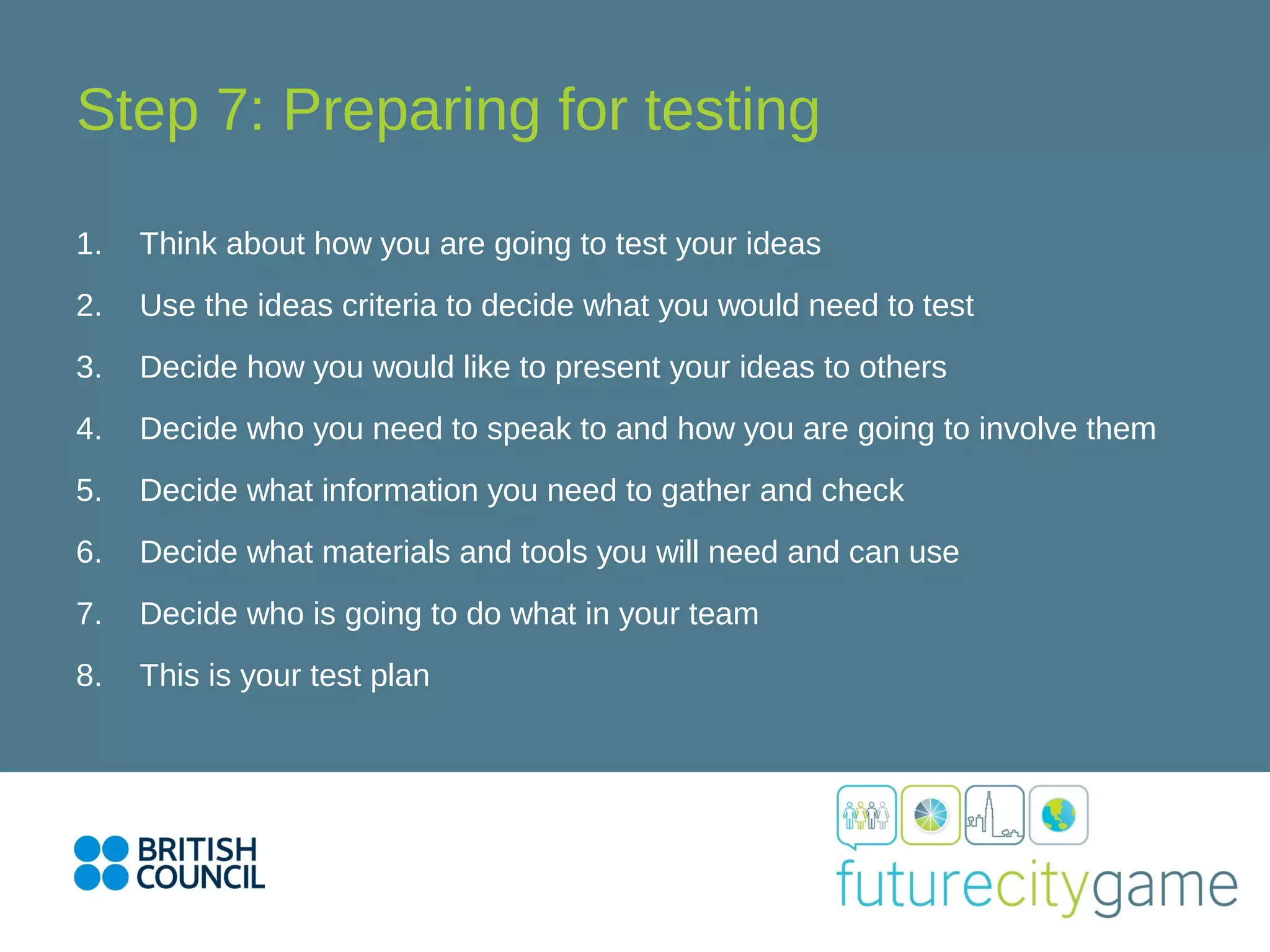 Step 7: Preparing for testing
1. Think about how you are going to test your ideas
2. Use the ideas criteria to decide what you would need to test
3. Decide how you would like to present your ideas to others
4. Decide who you need to speak to and how you are going to involve them
5. Decide what information you need to gather and check
6. Decide what materials and tools you will need and can use
7. Decide who is going to do what in your team
8. This is your test plan
 