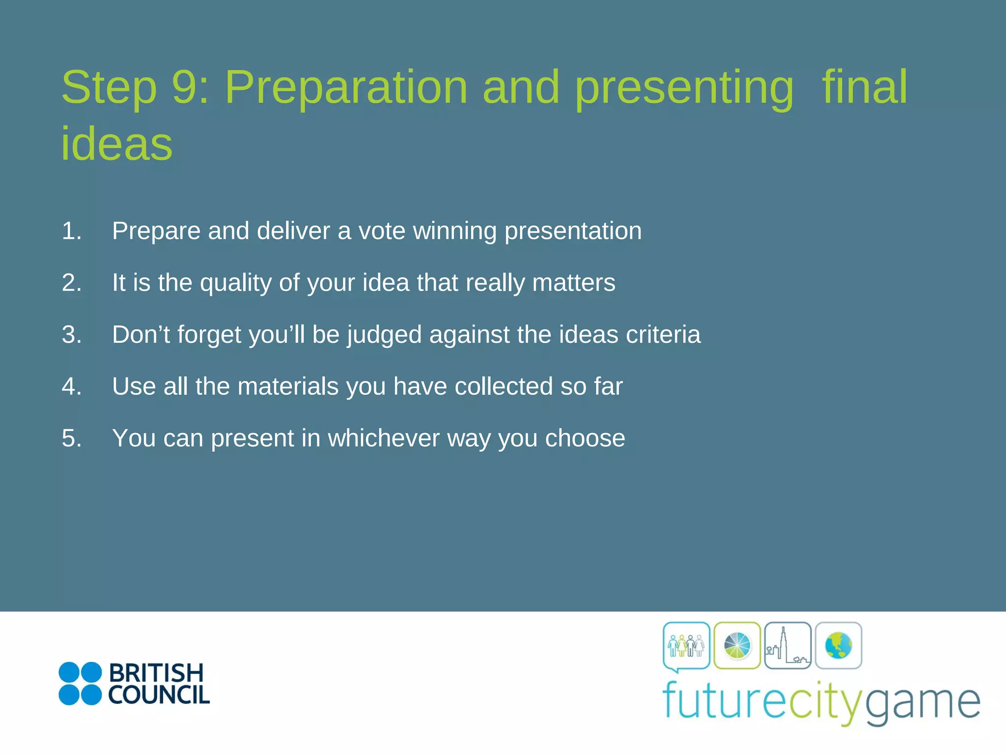 Step 9: Preparation and presenting final
ideas
1. Prepare and deliver a vote winning presentation
2. It is the quality of your idea that really matters
3. Don’t forget you’ll be judged against the ideas criteria
4. Use all the materials you have collected so far
5. You can present in whichever way you choose
 