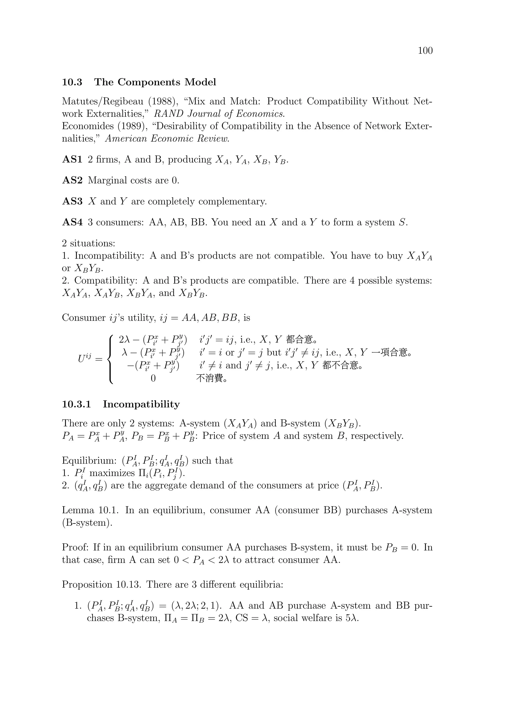 100
10.3 The Components Model
Matutes/Regibeau (1988), “Mix and Match: Product Compatibility Without Net-
work Externalities,” RAND Journal of Economics.
Economides (1989), “Desirability of Compatibility in the Absence of Network Exter-
nalities,” American Economic Review.
AS1 2 ﬁrms, A and B, producing XA, YA, XB, YB.
AS2 Marginal costs are 0.
AS3 X and Y are completely complementary.
AS4 3 consumers: AA, AB, BB. You need an X and a Y to form a system S.
2 situations:
1. Incompatibility: A and B’s products are not compatible. You have to buy XAYA
or XBYB.
2. Compatibility: A and B’s products are compatible. There are 4 possible systems:
XAYA, XAYB, XBYA, and XBYB.
Consumer ij’s utility, ij = AA, AB, BB, is
Uij
=



2λ − (Px
i + Py
j ) i j = ij, i.e., X, Y ·¯
λ − (Px
i + Py
j ) i = i or j = j but i j = ij, i.e., X, Y øá¯
−(Px
i + Py
j ) i = i and j = j, i.e., X, Y ·.¯
0 .¾‘
10.3.1 Incompatibility
There are only 2 systems: A-system (XAYA) and B-system (XBYB).
PA = Px
A + Py
A, PB = Px
B + Py
B: Price of system A and system B, respectively.
Equilibrium: (PI
A, PI
B; qI
A, qI
B) such that
1. PI
i maximizes Πi(Pi, PI
j ).
2. (qI
A, qI
B) are the aggregate demand of the consumers at price (P I
A, PI
B).
Lemma 10.1. In an equilibrium, consumer AA (consumer BB) purchases A-system
(B-system).
Proof: If in an equilibrium consumer AA purchases B-system, it must be PB = 0. In
that case, ﬁrm A can set 0  PA  2λ to attract consumer AA.
Proposition 10.13. There are 3 diﬀerent equilibria:
1. (PI
A, PI
B; qI
A, qI
B) = (λ, 2λ; 2, 1). AA and AB purchase A-system and BB pur-
chases B-system, ΠA = ΠB = 2λ, CS = λ, social welfare is 5λ.
 