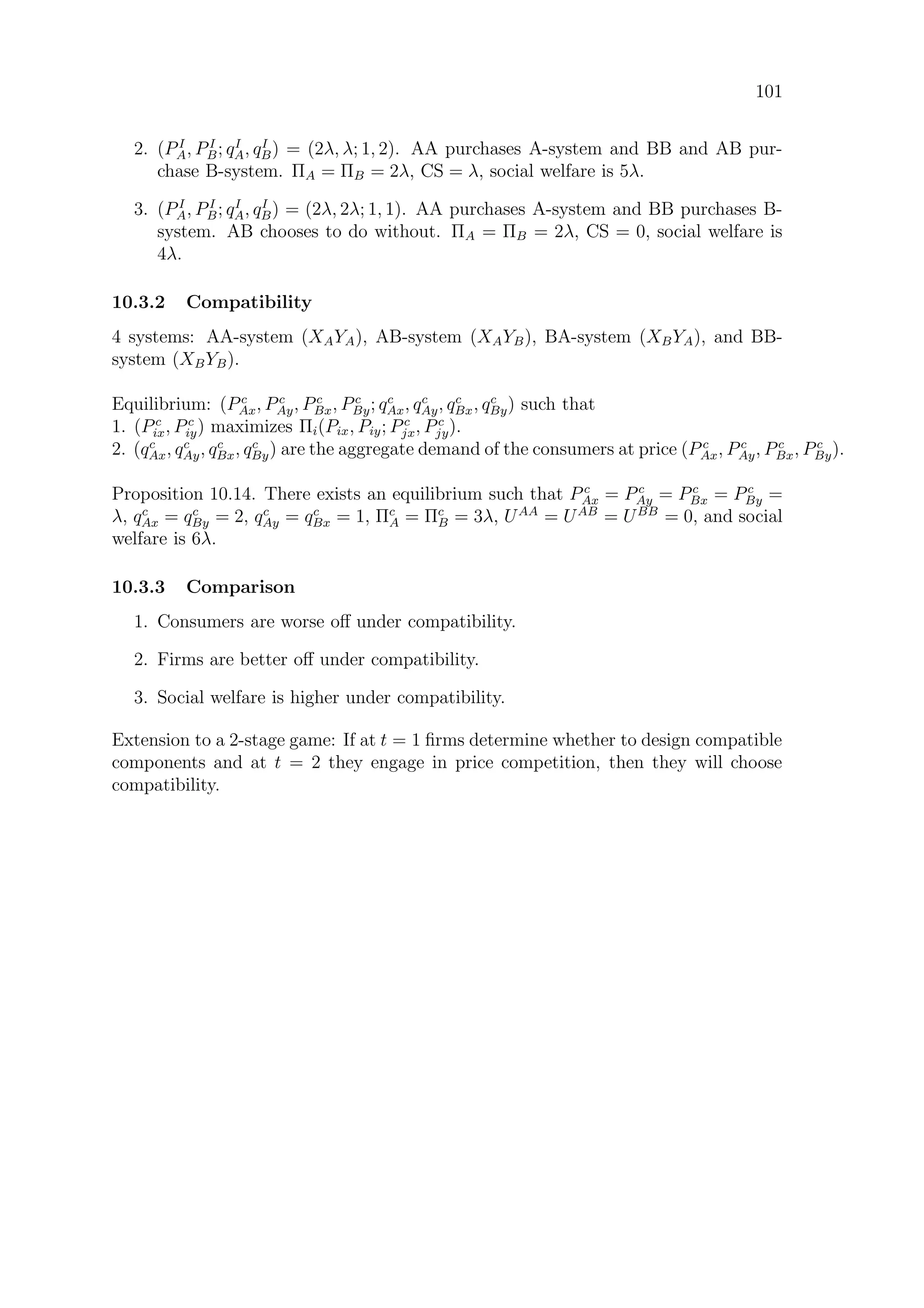 101
2. (PI
A, PI
B; qI
A, qI
B) = (2λ, λ; 1, 2). AA purchases A-system and BB and AB pur-
chase B-system. ΠA = ΠB = 2λ, CS = λ, social welfare is 5λ.
3. (PI
A, PI
B; qI
A, qI
B) = (2λ, 2λ; 1, 1). AA purchases A-system and BB purchases B-
system. AB chooses to do without. ΠA = ΠB = 2λ, CS = 0, social welfare is
4λ.
10.3.2 Compatibility
4 systems: AA-system (XAYA), AB-system (XAYB), BA-system (XBYA), and BB-
system (XBYB).
Equilibrium: (Pc
Ax, Pc
Ay, Pc
Bx, Pc
By; qc
Ax, qc
Ay, qc
Bx, qc
By) such that
1. (Pc
ix, Pc
iy) maximizes Πi(Pix, Piy; Pc
jx, Pc
jy).
2. (qc
Ax, qc
Ay, qc
Bx, qc
By) are the aggregate demand of the consumers at price (P c
Ax, Pc
Ay, Pc
Bx, Pc
By).
Proposition 10.14. There exists an equilibrium such that P c
Ax = Pc
Ay = Pc
Bx = Pc
By =
λ, qc
Ax = qc
By = 2, qc
Ay = qc
Bx = 1, Πc
A = Πc
B = 3λ, UAA
= UAB
= UBB
= 0, and social
welfare is 6λ.
10.3.3 Comparison
1. Consumers are worse oﬀ under compatibility.
2. Firms are better oﬀ under compatibility.
3. Social welfare is higher under compatibility.
Extension to a 2-stage game: If at t = 1 ﬁrms determine whether to design compatible
components and at t = 2 they engage in price competition, then they will choose
compatibility.
 