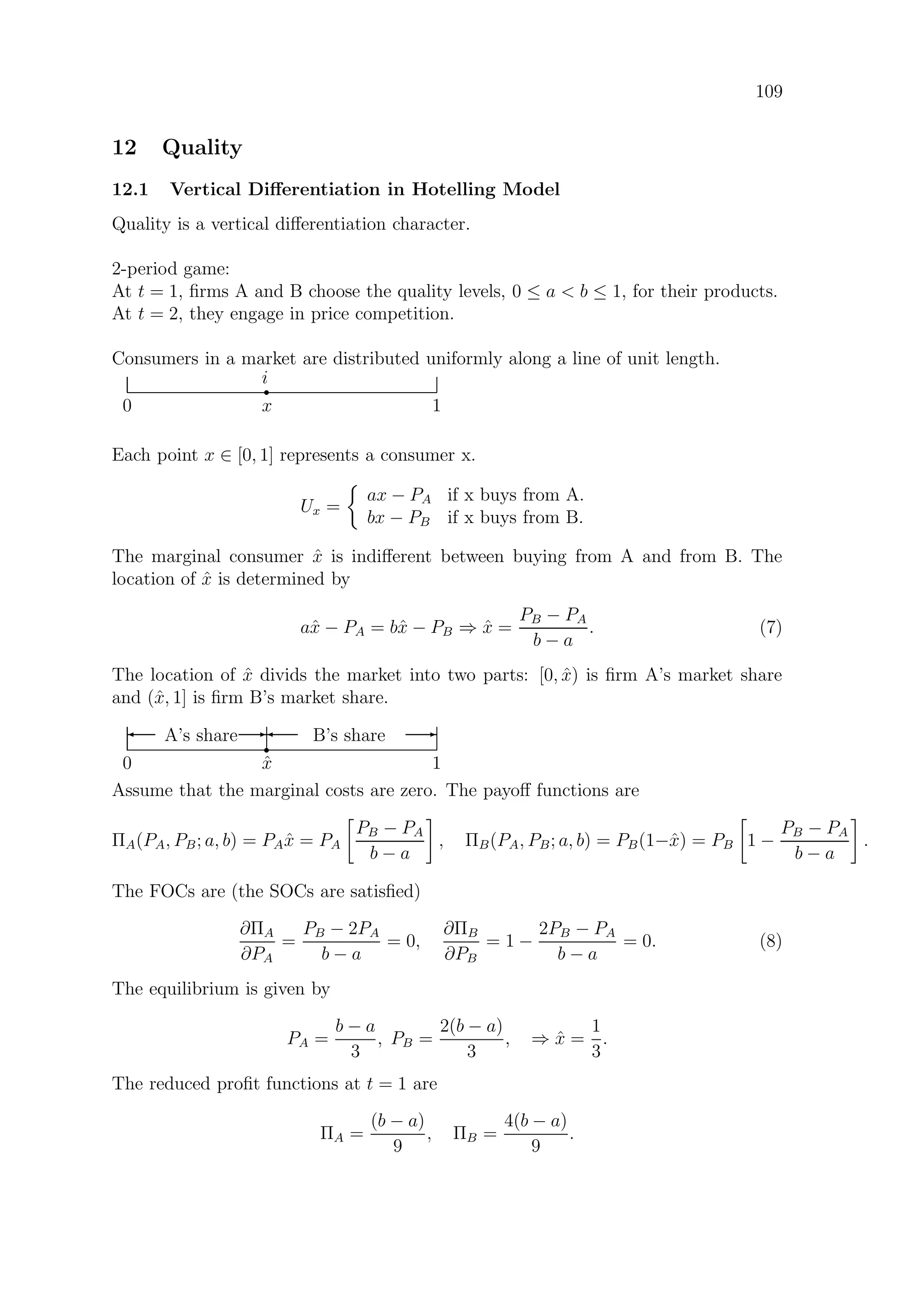 109
12 Quality
12.1 Vertical Diﬀerentiation in Hotelling Model
Quality is a vertical diﬀerentiation character.
2-period game:
At t = 1, ﬁrms A and B choose the quality levels, 0 ≤ a  b ≤ 1, for their products.
At t = 2, they engage in price competition.
Consumers in a market are distributed uniformly along a line of unit length.
0 1
r
i
x
Each point x ∈ [0, 1] represents a consumer x.
Ux =
ax − PA if x buys from A.
bx − PB if x buys from B.
The marginal consumer ˆx is indiﬀerent between buying from A and from B. The
location of ˆx is determined by
aˆx − PA = bˆx − PB ⇒ ˆx =
PB − PA
b − a
. (7)
The location of ˆx divids the market into two parts: [0, ˆx) is ﬁrm A’s market share
and (ˆx, 1] is ﬁrm B’s market share.
0 1
r
ˆx
A’s share B’s share' E' E
Assume that the marginal costs are zero. The payoﬀ functions are
ΠA(PA, PB; a, b) = PA ˆx = PA
PB − PA
b − a
, ΠB(PA, PB; a, b) = PB(1−ˆx) = PB 1 −
PB − PA
b − a
.
The FOCs are (the SOCs are satisﬁed)
∂ΠA
∂PA
=
PB − 2PA
b − a
= 0,
∂ΠB
∂PB
= 1 −
2PB − PA
b − a
= 0. (8)
The equilibrium is given by
PA =
b − a
3
, PB =
2(b − a)
3
, ⇒ ˆx =
1
3
.
The reduced proﬁt functions at t = 1 are
ΠA =
(b − a)
9
, ΠB =
4(b − a)
9
.
 