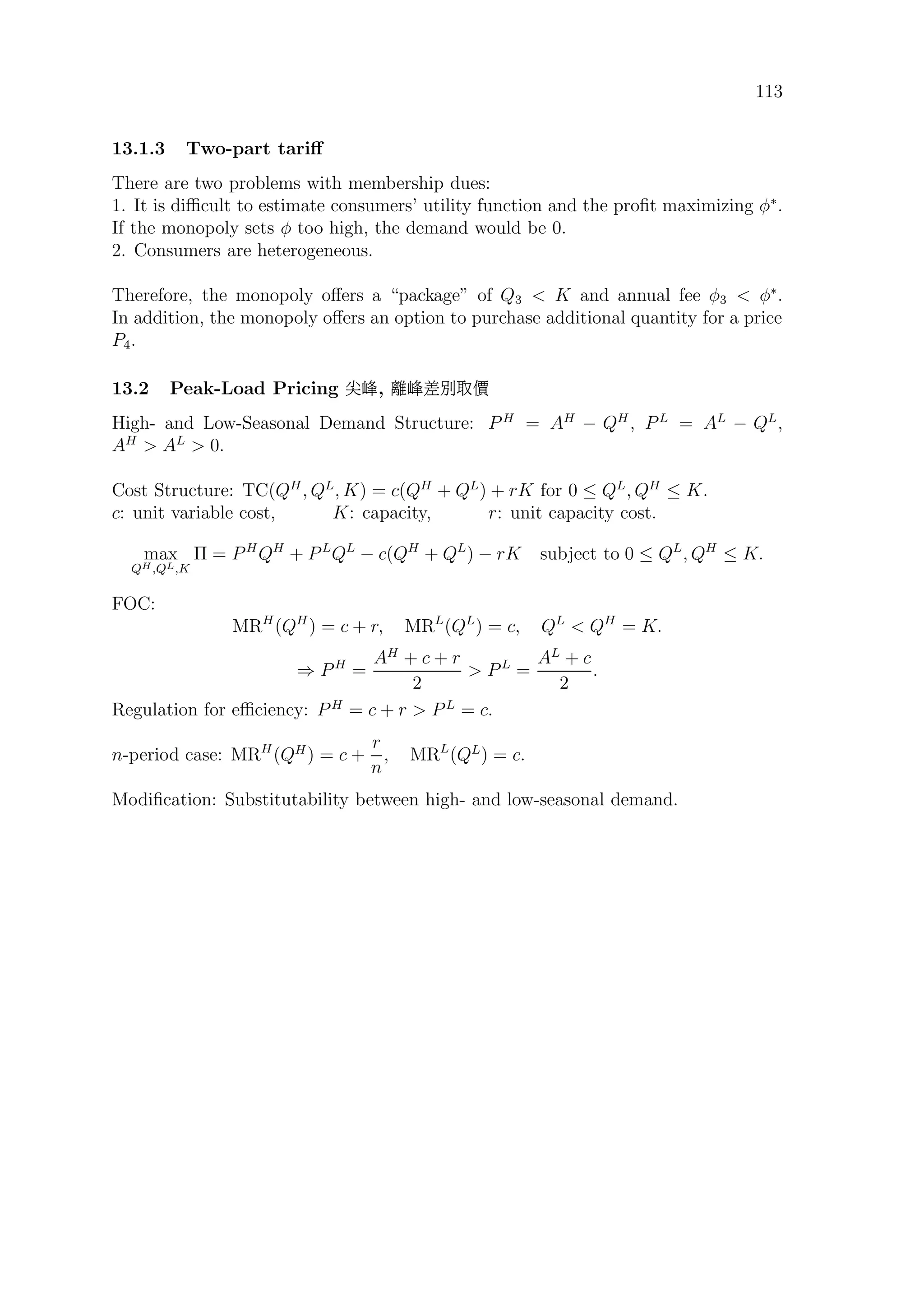 113
13.1.3 Two-part tariﬀ
There are two problems with membership dues:
1. It is diﬃcult to estimate consumers’ utility function and the proﬁt maximizing φ∗
.
If the monopoly sets φ too high, the demand would be 0.
2. Consumers are heterogeneous.
Therefore, the monopoly oﬀers a “package” of Q3  K and annual fee φ3  φ∗
.
In addition, the monopoly oﬀers an option to purchase additional quantity for a price
P4.
13.2 Peak-Load Pricing ª¼, ×¼Ï¦g
High- and Low-Seasonal Demand Structure: P H
= AH
− QH
, PL
= AL
− QL
,
AH
 AL
 0.
Cost Structure: TC(QH
, QL
, K) = c(QH
+ QL
) + rK for 0 ≤ QL
, QH
≤ K.
c: unit variable cost, K: capacity, r: unit capacity cost.
max
QH,QL,K
Π = PH
QH
+ PL
QL
− c(QH
+ QL
) − rK subject to 0 ≤ QL
, QH
≤ K.
FOC:
MRH
(QH
) = c + r, MRL
(QL
) = c, QL
 QH
= K.
⇒ PH
=
AH
+ c + r
2
 PL
=
AL
+ c
2
.
Regulation for eﬃciency: P H
= c + r  PL
= c.
n-period case: MRH
(QH
) = c +
r
n
, MRL
(QL
) = c.
Modiﬁcation: Substitutability between high- and low-seasonal demand.
 