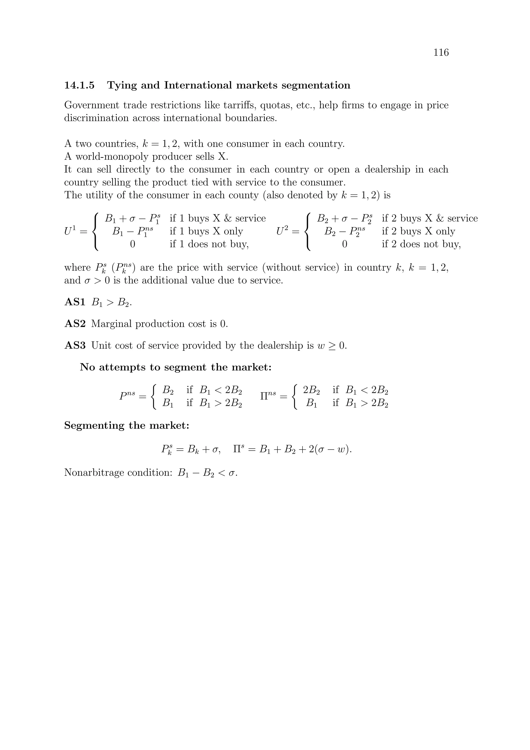 116
14.1.5 Tying and International markets segmentation
Government trade restrictions like tarriﬀs, quotas, etc., help ﬁrms to engage in price
discrimination across international boundaries.
A two countries, k = 1, 2, with one consumer in each country.
A world-monopoly producer sells X.
It can sell directly to the consumer in each country or open a dealership in each
country selling the product tied with service to the consumer.
The utility of the consumer in each county (also denoted by k = 1, 2) is
U1
=



B1 + σ − Ps
1 if 1 buys X  service
B1 − Pns
1 if 1 buys X only
0 if 1 does not buy,
U2
=



B2 + σ − Ps
2 if 2 buys X  service
B2 − Pns
2 if 2 buys X only
0 if 2 does not buy,
where Ps
k (Pns
k ) are the price with service (without service) in country k, k = 1, 2,
and σ  0 is the additional value due to service.
AS1 B1  B2.
AS2 Marginal production cost is 0.
AS3 Unit cost of service provided by the dealership is w ≥ 0.
No attempts to segment the market:
Pns
=
B2 if B1  2B2
B1 if B1  2B2
Πns
=
2B2 if B1  2B2
B1 if B1  2B2
Segmenting the market:
Ps
k = Bk + σ, Πs
= B1 + B2 + 2(σ − w).
Nonarbitrage condition: B1 − B2  σ.
 