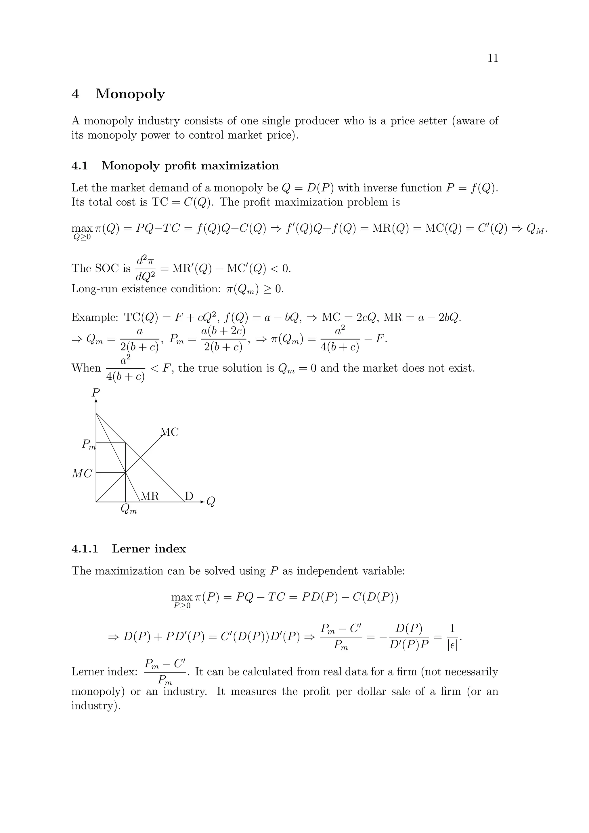 11
4 Monopoly
A monopoly industry consists of one single producer who is a price setter (aware of
its monopoly power to control market price).
4.1 Monopoly proﬁt maximization
Let the market demand of a monopoly be Q = D(P) with inverse function P = f(Q).
Its total cost is TC = C(Q). The proﬁt maximization problem is
max
Q≥0
π(Q) = PQ−TC = f(Q)Q−C(Q) ⇒ f (Q)Q+f(Q) = MR(Q) = MC(Q) = C (Q) ⇒ QM .
The SOC is
d2
π
dQ2
= MR (Q) − MC (Q)  0.
Long-run existence condition: π(Qm) ≥ 0.
Example: TC(Q) = F + cQ2
, f(Q) = a − bQ, ⇒ MC = 2cQ, MR = a − 2bQ.
⇒ Qm =
a
2(b + c)
, Pm =
a(b + 2c)
2(b + c)
, ⇒ π(Qm) =
a2
4(b + c)
− F.
When
a2
4(b + c)
 F, the true solution is Qm = 0 and the market does not exist.
E Q
T
P
d
d
d
d
d
d
d
d
dD
e
e
e
e
e
e
e
e
eMR 
 
 
 
 
 
 
MC
Qm
MC
Pm
4.1.1 Lerner index
The maximization can be solved using P as independent variable:
max
P ≥0
π(P) = PQ − TC = PD(P) − C(D(P))
⇒ D(P) + PD (P) = C (D(P))D (P) ⇒
Pm − C
Pm
= −
D(P)
D (P)P
=
1
| |
.
Lerner index:
Pm − C
Pm
. It can be calculated from real data for a ﬁrm (not necessarily
monopoly) or an industry. It measures the proﬁt per dollar sale of a ﬁrm (or an
industry).
 