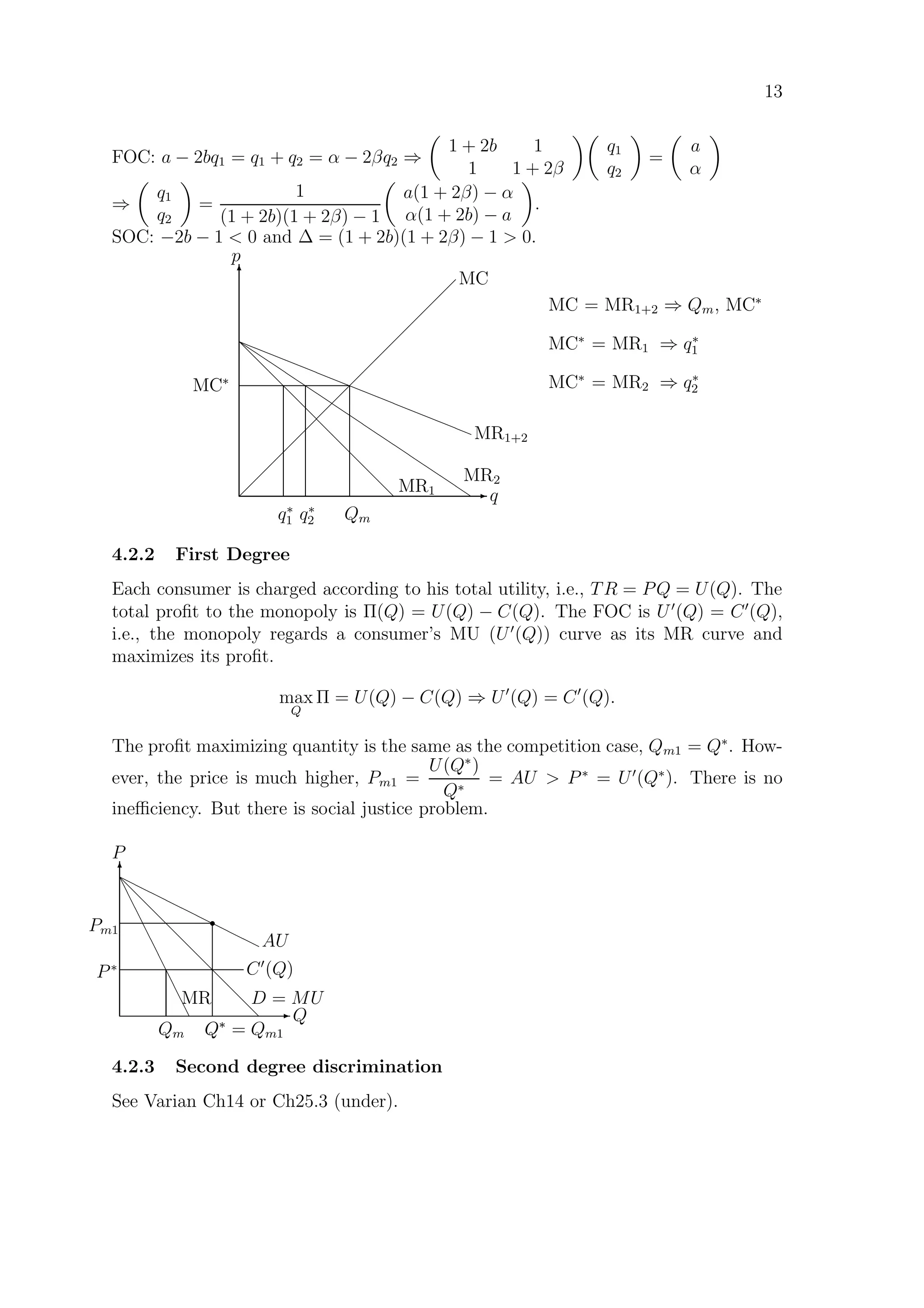 13
FOC: a − 2bq1 = q1 + q2 = α − 2βq2 ⇒
1 + 2b 1
1 1 + 2β
q1
q2
=
a
α
⇒
q1
q2
=
1
(1 + 2b)(1 + 2β) − 1
a(1 + 2β) − α
α(1 + 2b) − a
.
SOC: −2b − 1  0 and ∆ = (1 + 2b)(1 + 2β) − 1  0.
E q
T
p
 
 
 
 
 
 
 
 
 
 
 
 
 
 
MC
d
d
d
d
d
d
d
d
d
d MR1















MR2
——————————————— MR1+2
Qmq∗
2q∗
1
MC∗
MC = MR1+2 ⇒ Qm, MC∗
MC∗
= MR1 ⇒ q∗
1
MC∗
= MR2 ⇒ q∗
2
4.2.2 First Degree
Each consumer is charged according to his total utility, i.e., TR = PQ = U(Q). The
total proﬁt to the monopoly is Π(Q) = U(Q) − C(Q). The FOC is U (Q) = C (Q),
i.e., the monopoly regards a consumer’s MU (U (Q)) curve as its MR curve and
maximizes its proﬁt.
max
Q
Π = U(Q) − C(Q) ⇒ U (Q) = C (Q).
The proﬁt maximizing quantity is the same as the competition case, Qm1 = Q∗
. How-
ever, the price is much higher, Pm1 =
U(Q∗
)
Q∗
= AU  P∗
= U (Q∗
). There is no
ineﬃciency. But there is social justice problem.
E Q
T
P
d
d
d
d
d
d
d
d
d
e
e
e
e
e
e
e
e
e
r
rr
rr
rr
rr
C (Q)
Q∗
Qm
r
AU
P∗
Pm1
Q∗
= Qm1
D = MUMR
4.2.3 Second degree discrimination
See Varian Ch14 or Ch25.3 (under).
 