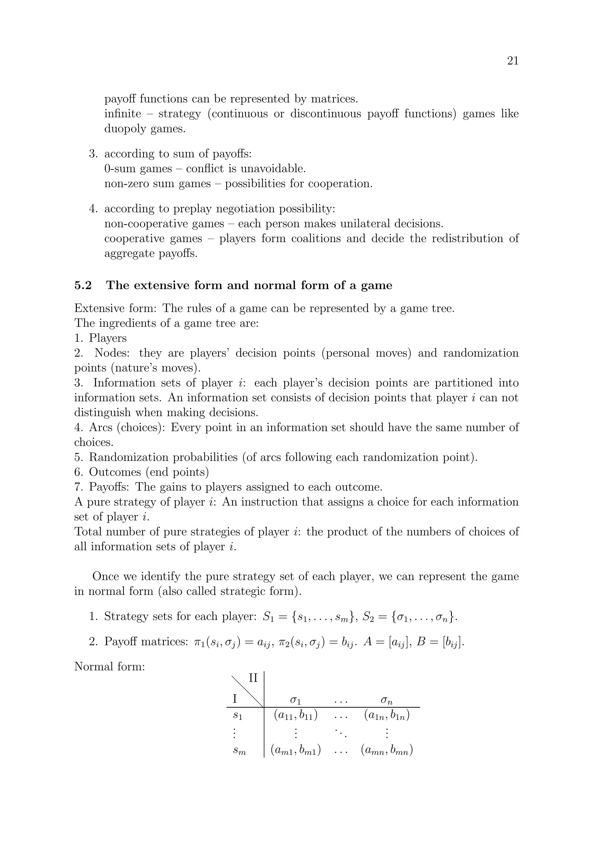 21
payoﬀ functions can be represented by matrices.
inﬁnite – strategy (continuous or discontinuous payoﬀ functions) games like
duopoly games.
3. according to sum of payoﬀs:
0-sum games – conﬂict is unavoidable.
non-zero sum games – possibilities for cooperation.
4. according to preplay negotiation possibility:
non-cooperative games – each person makes unilateral decisions.
cooperative games – players form coalitions and decide the redistribution of
aggregate payoﬀs.
5.2 The extensive form and normal form of a game
Extensive form: The rules of a game can be represented by a game tree.
The ingredients of a game tree are:
1. Players
2. Nodes: they are players’ decision points (personal moves) and randomization
points (nature’s moves).
3. Information sets of player i: each player’s decision points are partitioned into
information sets. An information set consists of decision points that player i can not
distinguish when making decisions.
4. Arcs (choices): Every point in an information set should have the same number of
choices.
5. Randomization probabilities (of arcs following each randomization point).
6. Outcomes (end points)
7. Payoﬀs: The gains to players assigned to each outcome.
A pure strategy of player i: An instruction that assigns a choice for each information
set of player i.
Total number of pure strategies of player i: the product of the numbers of choices of
all information sets of player i.
Once we identify the pure strategy set of each player, we can represent the game
in normal form (also called strategic form).
1. Strategy sets for each player: S1 = {s1, . . . , sm}, S2 = {σ1, . . . , σn}.
2. Payoﬀ matrices: π1(si, σj) = aij, π2(si, σj) = bij. A = [aij], B = [bij].
Normal form:
II
I d
d
d
σ1 . . . σn
s1 (a11, b11) . . . (a1n, b1n)
...
...
...
...
sm (am1, bm1) . . . (amn, bmn)
 
