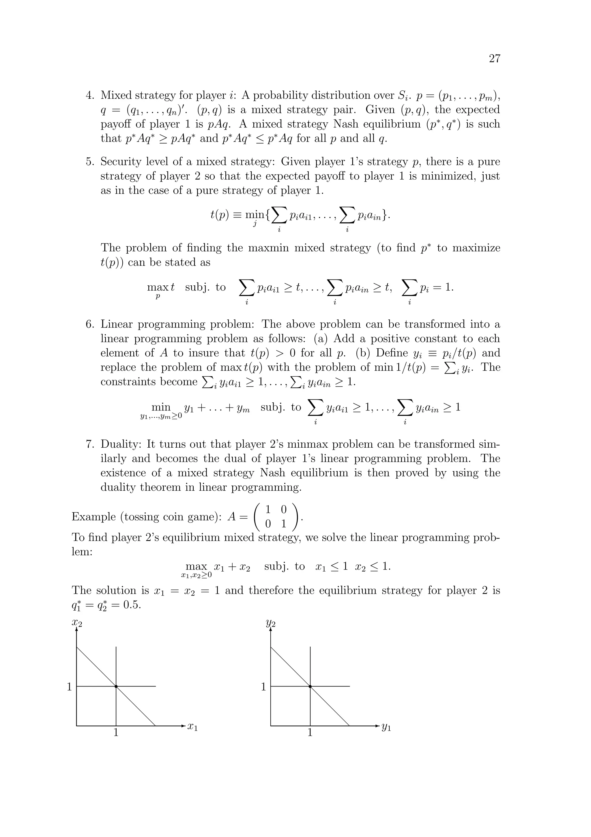 27
4. Mixed strategy for player i: A probability distribution over Si. p = (p1, . . . , pm),
q = (q1, . . . , qn) . (p, q) is a mixed strategy pair. Given (p, q), the expected
payoﬀ of player 1 is pAq. A mixed strategy Nash equilibrium (p∗
, q∗
) is such
that p∗
Aq∗
≥ pAq∗
and p∗
Aq∗
≤ p∗
Aq for all p and all q.
5. Security level of a mixed strategy: Given player 1’s strategy p, there is a pure
strategy of player 2 so that the expected payoﬀ to player 1 is minimized, just
as in the case of a pure strategy of player 1.
t(p) ≡ min
j
{
i
piai1, . . . ,
i
piain}.
The problem of ﬁnding the maxmin mixed strategy (to ﬁnd p∗
to maximize
t(p)) can be stated as
max
p
t subj. to
i
piai1 ≥ t, . . . ,
i
piain ≥ t,
i
pi = 1.
6. Linear programming problem: The above problem can be transformed into a
linear programming problem as follows: (a) Add a positive constant to each
element of A to insure that t(p)  0 for all p. (b) Deﬁne yi ≡ pi/t(p) and
replace the problem of max t(p) with the problem of min 1/t(p) = i yi. The
constraints become i yiai1 ≥ 1, . . . , i yiain ≥ 1.
min
y1,...,ym≥0
y1 + . . . + ym subj. to
i
yiai1 ≥ 1, . . . ,
i
yiain ≥ 1
7. Duality: It turns out that player 2’s minmax problem can be transformed sim-
ilarly and becomes the dual of player 1’s linear programming problem. The
existence of a mixed strategy Nash equilibrium is then proved by using the
duality theorem in linear programming.
Example (tossing coin game): A =
1 0
0 1
.
To ﬁnd player 2’s equilibrium mixed strategy, we solve the linear programming prob-
lem:
max
x1,x2≥0
x1 + x2 subj. to x1 ≤ 1 x2 ≤ 1.
The solution is x1 = x2 = 1 and therefore the equilibrium strategy for player 2 is
q∗
1 = q∗
2 = 0.5.
E x1
T
x2
d
d
d
d
d
d
d
d
1
1 r
E y1
T
y2
d
d
d
d
d
d
d
d
1
1 r
 