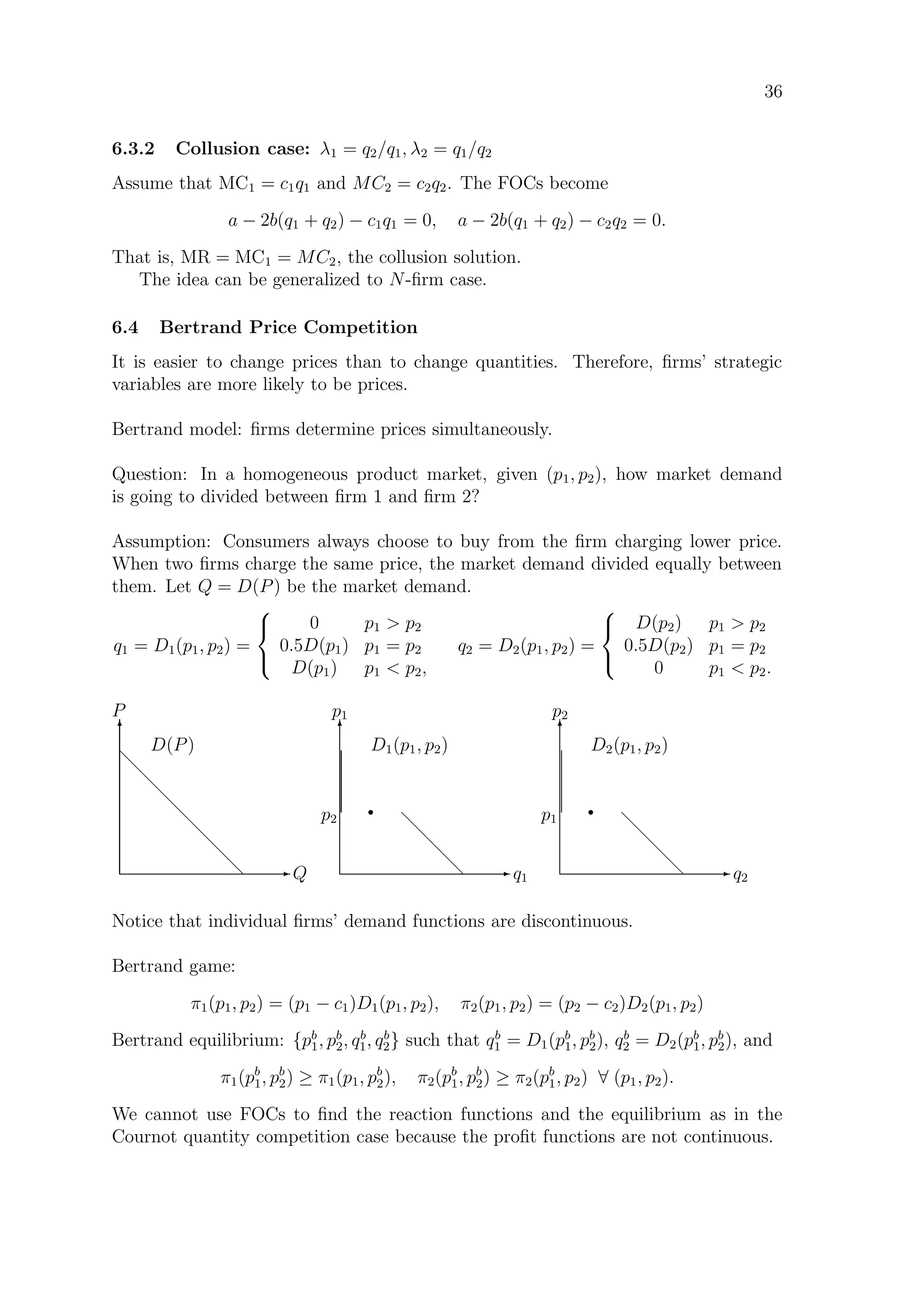 36
6.3.2 Collusion case: λ1 = q2/q1, λ2 = q1/q2
Assume that MC1 = c1q1 and MC2 = c2q2. The FOCs become
a − 2b(q1 + q2) − c1q1 = 0, a − 2b(q1 + q2) − c2q2 = 0.
That is, MR = MC1 = MC2, the collusion solution.
The idea can be generalized to N-ﬁrm case.
6.4 Bertrand Price Competition
It is easier to change prices than to change quantities. Therefore, ﬁrms’ strategic
variables are more likely to be prices.
Bertrand model: ﬁrms determine prices simultaneously.
Question: In a homogeneous product market, given (p1, p2), how market demand
is going to divided between ﬁrm 1 and ﬁrm 2?
Assumption: Consumers always choose to buy from the ﬁrm charging lower price.
When two ﬁrms charge the same price, the market demand divided equally between
them. Let Q = D(P) be the market demand.
q1 = D1(p1, p2) =



0 p1  p2
0.5D(p1) p1 = p2
D(p1) p1  p2,
q2 = D2(p1, p2) =



D(p2) p1  p2
0.5D(p2) p1 = p2
0 p1  p2.
E Q
T
P
d
d
d
d
d
d
d
d
D(P)
E q1
T
p1
d
d
d
d
D1(p1, p2)
rp2
E q2
T
p2
d
d
d
d
D2(p1, p2)
rp1
Notice that individual ﬁrms’ demand functions are discontinuous.
Bertrand game:
π1(p1, p2) = (p1 − c1)D1(p1, p2), π2(p1, p2) = (p2 − c2)D2(p1, p2)
Bertrand equilibrium: {pb
1, pb
2, qb
1, qb
2} such that qb
1 = D1(pb
1, pb
2), qb
2 = D2(pb
1, pb
2), and
π1(pb
1, pb
2) ≥ π1(p1, pb
2), π2(pb
1, pb
2) ≥ π2(pb
1, p2) ∀ (p1, p2).
We cannot use FOCs to ﬁnd the reaction functions and the equilibrium as in the
Cournot quantity competition case because the proﬁt functions are not continuous.
 