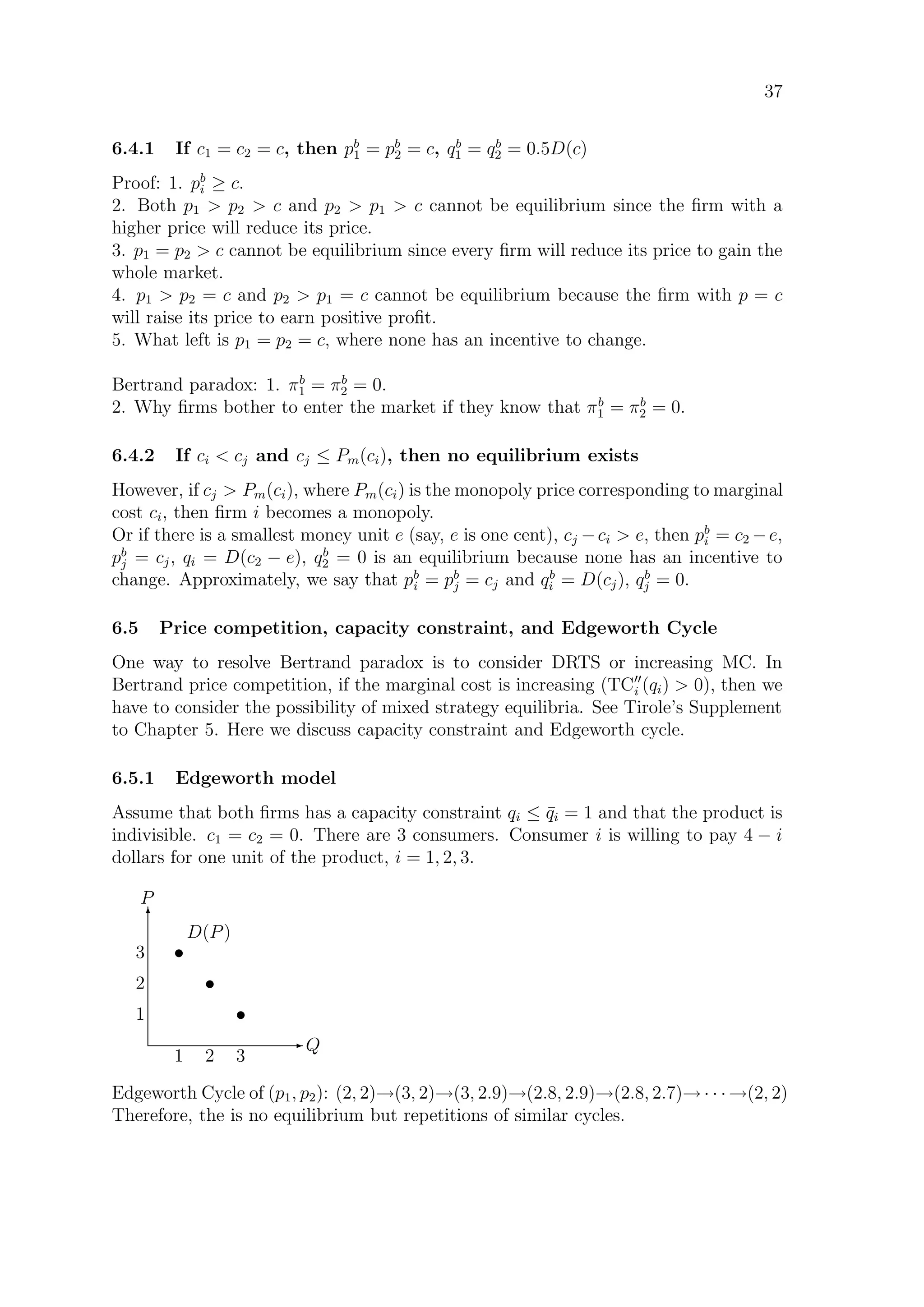 37
6.4.1 If c1 = c2 = c, then pb
1 = pb
2 = c, qb
1 = qb
2 = 0.5D(c)
Proof: 1. pb
i ≥ c.
2. Both p1  p2  c and p2  p1  c cannot be equilibrium since the ﬁrm with a
higher price will reduce its price.
3. p1 = p2  c cannot be equilibrium since every ﬁrm will reduce its price to gain the
whole market.
4. p1  p2 = c and p2  p1 = c cannot be equilibrium because the ﬁrm with p = c
will raise its price to earn positive proﬁt.
5. What left is p1 = p2 = c, where none has an incentive to change.
Bertrand paradox: 1. πb
1 = πb
2 = 0.
2. Why ﬁrms bother to enter the market if they know that πb
1 = πb
2 = 0.
6.4.2 If ci  cj and cj ≤ Pm(ci), then no equilibrium exists
However, if cj  Pm(ci), where Pm(ci) is the monopoly price corresponding to marginal
cost ci, then ﬁrm i becomes a monopoly.
Or if there is a smallest money unit e (say, e is one cent), cj −ci  e, then pb
i = c2 −e,
pb
j = cj, qi = D(c2 − e), qb
2 = 0 is an equilibrium because none has an incentive to
change. Approximately, we say that pb
i = pb
j = cj and qb
i = D(cj), qb
j = 0.
6.5 Price competition, capacity constraint, and Edgeworth Cycle
One way to resolve Bertrand paradox is to consider DRTS or increasing MC. In
Bertrand price competition, if the marginal cost is increasing (TCi (qi)  0), then we
have to consider the possibility of mixed strategy equilibria. See Tirole’s Supplement
to Chapter 5. Here we discuss capacity constraint and Edgeworth cycle.
6.5.1 Edgeworth model
Assume that both ﬁrms has a capacity constraint qi ≤ ¯qi = 1 and that the product is
indivisible. c1 = c2 = 0. There are 3 consumers. Consumer i is willing to pay 4 − i
dollars for one unit of the product, i = 1, 2, 3.
E Q
T
P
t
t
t
D(P)
1 2 3
1
2
3
Edgeworth Cycle of (p1, p2): (2, 2)→(3, 2)→(3, 2.9)→(2.8, 2.9)→(2.8, 2.7)→ · · · →(2, 2)
Therefore, the is no equilibrium but repetitions of similar cycles.
 