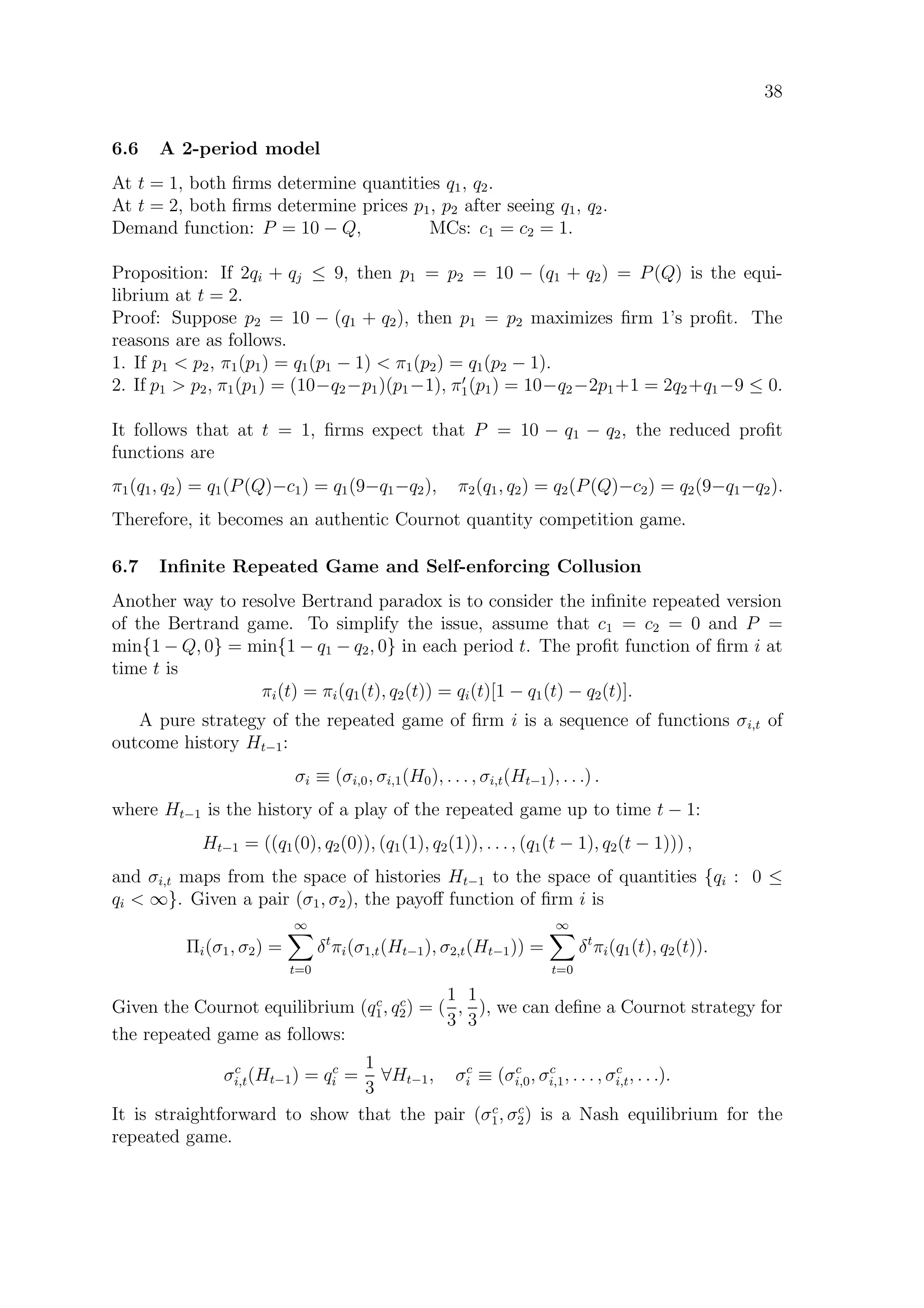 38
6.6 A 2-period model
At t = 1, both ﬁrms determine quantities q1, q2.
At t = 2, both ﬁrms determine prices p1, p2 after seeing q1, q2.
Demand function: P = 10 − Q, MCs: c1 = c2 = 1.
Proposition: If 2qi + qj ≤ 9, then p1 = p2 = 10 − (q1 + q2) = P(Q) is the equi-
librium at t = 2.
Proof: Suppose p2 = 10 − (q1 + q2), then p1 = p2 maximizes ﬁrm 1’s proﬁt. The
reasons are as follows.
1. If p1  p2, π1(p1) = q1(p1 − 1)  π1(p2) = q1(p2 − 1).
2. If p1  p2, π1(p1) = (10−q2−p1)(p1−1), π1(p1) = 10−q2−2p1+1 = 2q2+q1−9 ≤ 0.
It follows that at t = 1, ﬁrms expect that P = 10 − q1 − q2, the reduced proﬁt
functions are
π1(q1, q2) = q1(P(Q)−c1) = q1(9−q1−q2), π2(q1, q2) = q2(P(Q)−c2) = q2(9−q1−q2).
Therefore, it becomes an authentic Cournot quantity competition game.
6.7 Inﬁnite Repeated Game and Self-enforcing Collusion
Another way to resolve Bertrand paradox is to consider the inﬁnite repeated version
of the Bertrand game. To simplify the issue, assume that c1 = c2 = 0 and P =
min{1 − Q, 0} = min{1 − q1 − q2, 0} in each period t. The proﬁt function of ﬁrm i at
time t is
πi(t) = πi(q1(t), q2(t)) = qi(t)[1 − q1(t) − q2(t)].
A pure strategy of the repeated game of ﬁrm i is a sequence of functions σi,t of
outcome history Ht−1:
σi ≡ (σi,0, σi,1(H0), . . . , σi,t(Ht−1), . . .) .
where Ht−1 is the history of a play of the repeated game up to time t − 1:
Ht−1 = ((q1(0), q2(0)), (q1(1), q2(1)), . . . , (q1(t − 1), q2(t − 1))) ,
and σi,t maps from the space of histories Ht−1 to the space of quantities {qi : 0 ≤
qi  ∞}. Given a pair (σ1, σ2), the payoﬀ function of ﬁrm i is
Πi(σ1, σ2) =
∞
t=0
δt
πi(σ1,t(Ht−1), σ2,t(Ht−1)) =
∞
t=0
δt
πi(q1(t), q2(t)).
Given the Cournot equilibrium (qc
1, qc
2) = (
1
3
,
1
3
), we can deﬁne a Cournot strategy for
the repeated game as follows:
σc
i,t(Ht−1) = qc
i =
1
3
∀Ht−1, σc
i ≡ (σc
i,0, σc
i,1, . . . , σc
i,t, . . .).
It is straightforward to show that the pair (σc
1, σc
2) is a Nash equilibrium for the
repeated game.
 
