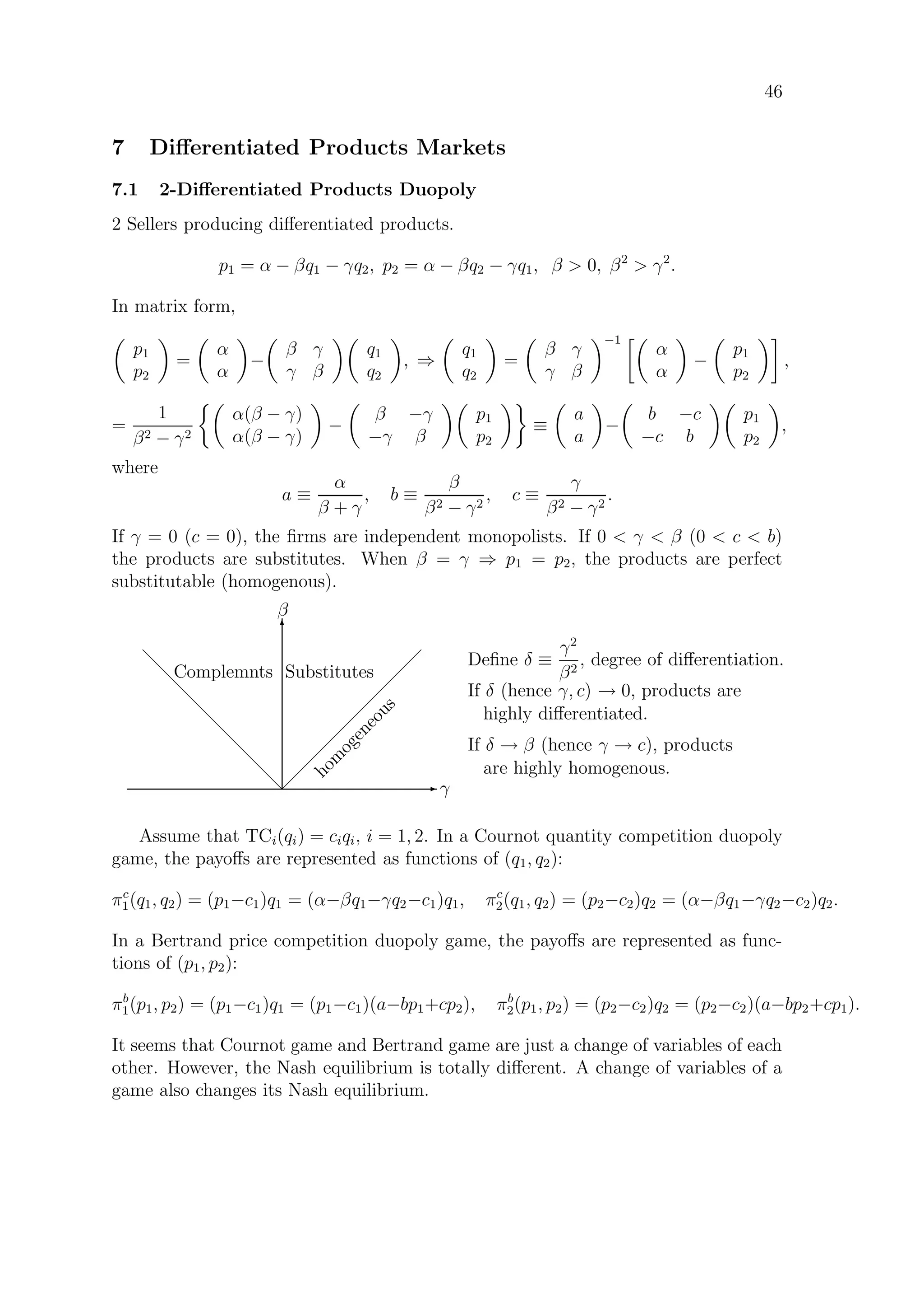 46
7 Diﬀerentiated Products Markets
7.1 2-Diﬀerentiated Products Duopoly
2 Sellers producing diﬀerentiated products.
p1 = α − βq1 − γq2, p2 = α − βq2 − γq1, β  0, β2
 γ2
.
In matrix form,
p1
p2
=
α
α
−
β γ
γ β
q1
q2
, ⇒
q1
q2
=
β γ
γ β
−1
α
α
−
p1
p2
,
=
1
β2 − γ2
α(β − γ)
α(β − γ)
−
β −γ
−γ β
p1
p2
≡
a
a
−
b −c
−c b
p1
p2
,
where
a ≡
α
β + γ
, b ≡
β
β2 − γ2
, c ≡
γ
β2 − γ2
.
If γ = 0 (c = 0), the ﬁrms are independent monopolists. If 0  γ  β (0  c  b)
the products are substitutes. When β = γ ⇒ p1 = p2, the products are perfect
substitutable (homogenous).
E γ
T
β
 
 
 
 
 
 
 
 
 
d
d
d
d
d
d
d
d
d
Complemnts Substitutes
hom
ogeneous
Deﬁne δ ≡
γ2
β2
, degree of diﬀerentiation.
If δ (hence γ, c) → 0, products are
highly diﬀerentiated.
If δ → β (hence γ → c), products
are highly homogenous.
Assume that TCi(qi) = ciqi, i = 1, 2. In a Cournot quantity competition duopoly
game, the payoﬀs are represented as functions of (q1, q2):
πc
1(q1, q2) = (p1−c1)q1 = (α−βq1−γq2−c1)q1, πc
2(q1, q2) = (p2−c2)q2 = (α−βq1−γq2−c2)q2.
In a Bertrand price competition duopoly game, the payoﬀs are represented as func-
tions of (p1, p2):
πb
1(p1, p2) = (p1−c1)q1 = (p1−c1)(a−bp1+cp2), πb
2(p1, p2) = (p2−c2)q2 = (p2−c2)(a−bp2+cp1).
It seems that Cournot game and Bertrand game are just a change of variables of each
other. However, the Nash equilibrium is totally diﬀerent. A change of variables of a
game also changes its Nash equilibrium.
 