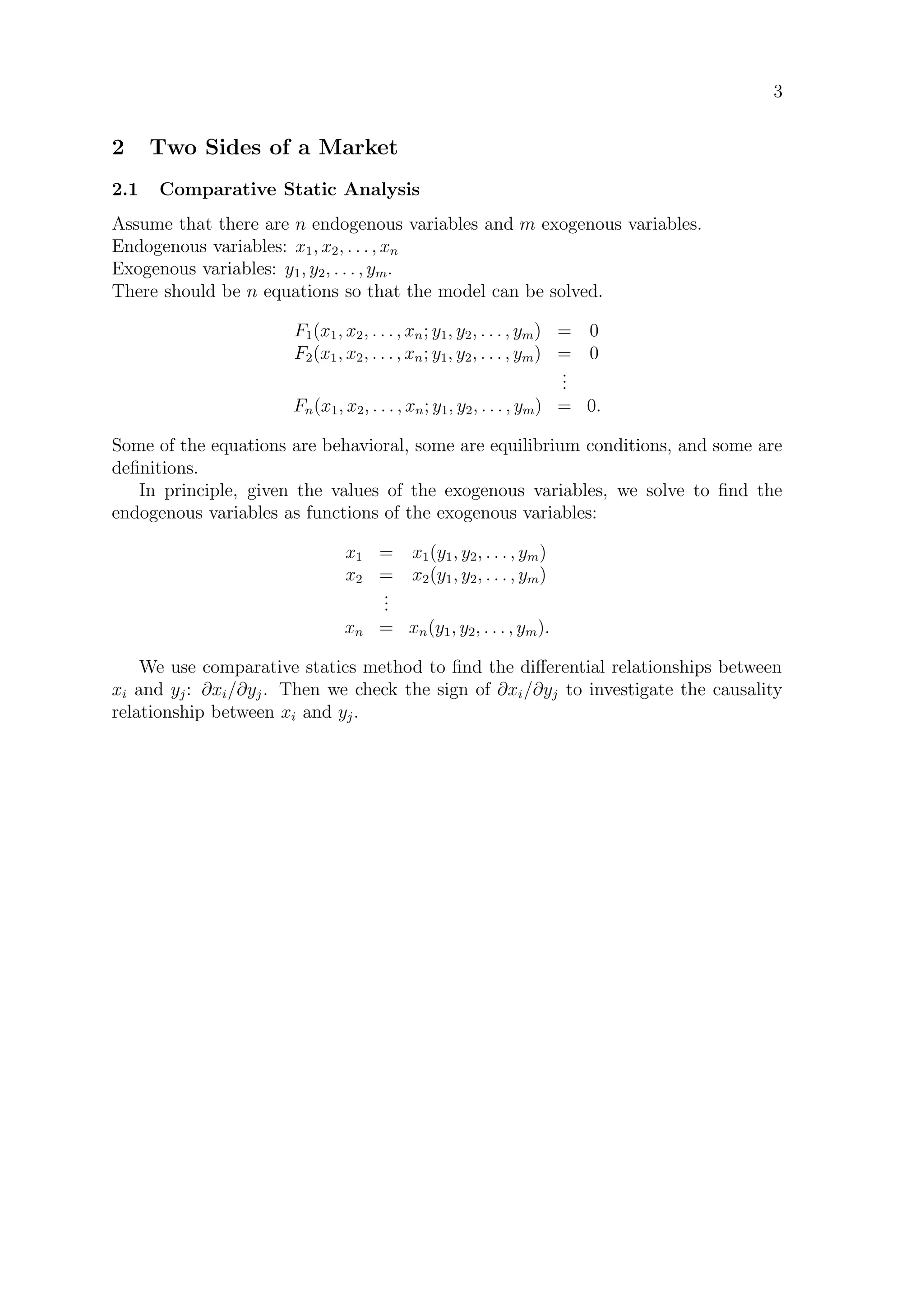 3
2 Two Sides of a Market
2.1 Comparative Static Analysis
Assume that there are n endogenous variables and m exogenous variables.
Endogenous variables: x1, x2, . . . , xn
Exogenous variables: y1, y2, . . . , ym.
There should be n equations so that the model can be solved.
F1(x1, x2, . . . , xn; y1, y2, . . . , ym) = 0
F2(x1, x2, . . . , xn; y1, y2, . . . , ym) = 0
...
Fn(x1, x2, . . . , xn; y1, y2, . . . , ym) = 0.
Some of the equations are behavioral, some are equilibrium conditions, and some are
deﬁnitions.
In principle, given the values of the exogenous variables, we solve to ﬁnd the
endogenous variables as functions of the exogenous variables:
x1 = x1(y1, y2, . . . , ym)
x2 = x2(y1, y2, . . . , ym)
...
xn = xn(y1, y2, . . . , ym).
We use comparative statics method to ﬁnd the diﬀerential relationships between
xi and yj: ∂xi/∂yj. Then we check the sign of ∂xi/∂yj to investigate the causality
relationship between xi and yj.
 