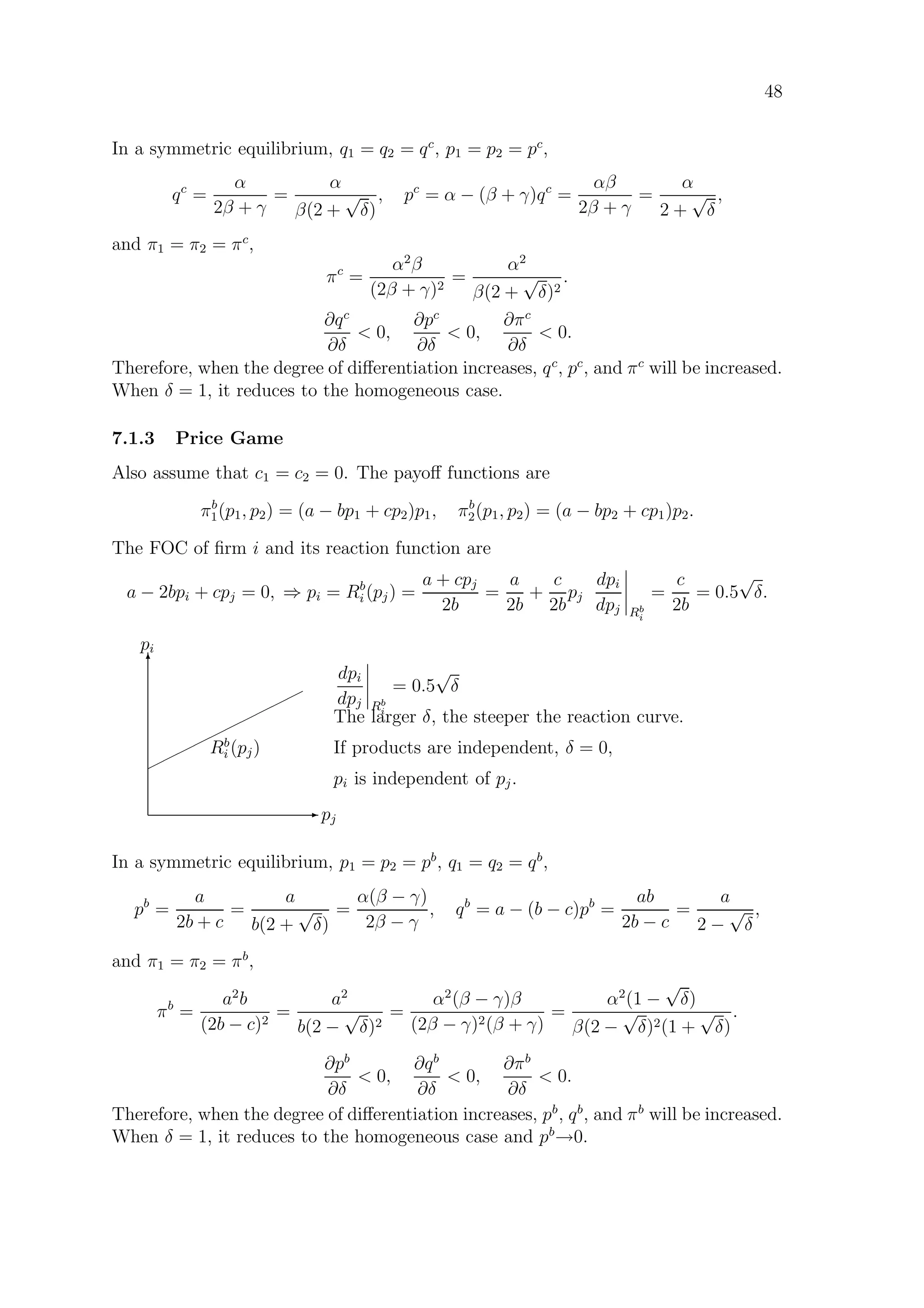 48
In a symmetric equilibrium, q1 = q2 = qc
, p1 = p2 = pc
,
qc
=
α
2β + γ
=
α
β(2 +
√
δ)
, pc
= α − (β + γ)qc
=
αβ
2β + γ
=
α
2 +
√
δ
,
and π1 = π2 = πc
,
πc
=
α2
β
(2β + γ)2
=
α2
β(2 +
√
δ)2
.
∂qc
∂δ
 0,
∂pc
∂δ
 0,
∂πc
∂δ
 0.
Therefore, when the degree of diﬀerentiation increases, qc
, pc
, and πc
will be increased.
When δ = 1, it reduces to the homogeneous case.
7.1.3 Price Game
Also assume that c1 = c2 = 0. The payoﬀ functions are
πb
1(p1, p2) = (a − bp1 + cp2)p1, πb
2(p1, p2) = (a − bp2 + cp1)p2.
The FOC of ﬁrm i and its reaction function are
a − 2bpi + cpj = 0, ⇒ pi = Rb
i (pj) =
a + cpj
2b
=
a
2b
+
c
2b
pj
dpi
dpj Rb
i
=
c
2b
= 0.5
√
δ.
E pj
T
pi
¨
¨¨
¨¨
¨¨
¨¨
¨
Rb
i (pj)
dpi
dpj Rb
i
= 0.5
√
δ
The larger δ, the steeper the reaction curve.
If products are independent, δ = 0,
pi is independent of pj.
In a symmetric equilibrium, p1 = p2 = pb
, q1 = q2 = qb
,
pb
=
a
2b + c
=
a
b(2 +
√
δ)
=
α(β − γ)
2β − γ
, qb
= a − (b − c)pb
=
ab
2b − c
=
a
2 −
√
δ
,
and π1 = π2 = πb
,
πb
=
a2
b
(2b − c)2
=
a2
b(2 −
√
δ)2
=
α2
(β − γ)β
(2β − γ)2(β + γ)
=
α2
(1 −
√
δ)
β(2 −
√
δ)2(1 +
√
δ)
.
∂pb
∂δ
 0,
∂qb
∂δ
 0,
∂πb
∂δ
 0.
Therefore, when the degree of diﬀerentiation increases, pb
, qb
, and πb
will be increased.
When δ = 1, it reduces to the homogeneous case and pb
→0.
 