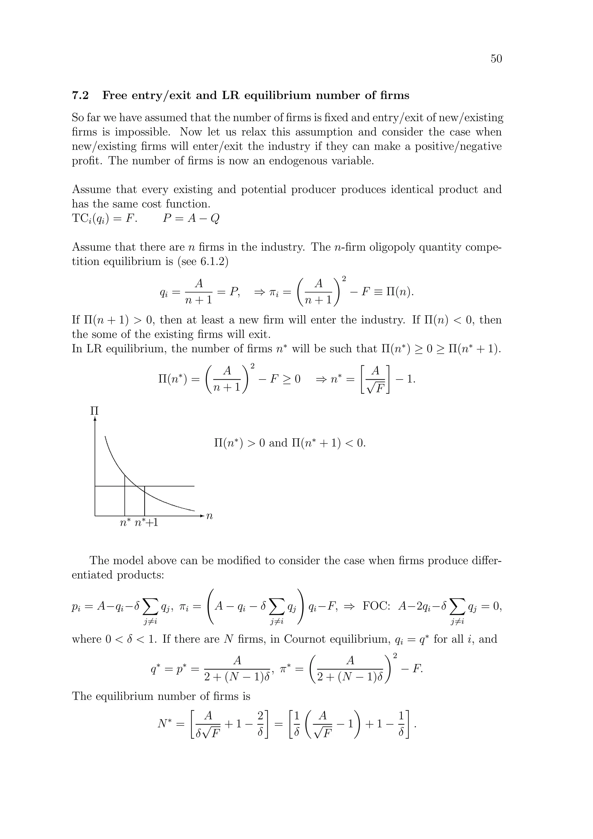 50
7.2 Free entry/exit and LR equilibrium number of ﬁrms
So far we have assumed that the number of ﬁrms is ﬁxed and entry/exit of new/existing
ﬁrms is impossible. Now let us relax this assumption and consider the case when
new/existing ﬁrms will enter/exit the industry if they can make a positive/negative
proﬁt. The number of ﬁrms is now an endogenous variable.
Assume that every existing and potential producer produces identical product and
has the same cost function.
TCi(qi) = F. P = A − Q
Assume that there are n ﬁrms in the industry. The n-ﬁrm oligopoly quantity compe-
tition equilibrium is (see 6.1.2)
qi =
A
n + 1
= P, ⇒ πi =
A
n + 1
2
− F ≡ Π(n).
If Π(n + 1)  0, then at least a new ﬁrm will enter the industry. If Π(n)  0, then
the some of the existing ﬁrms will exit.
In LR equilibrium, the number of ﬁrms n∗
will be such that Π(n∗
) ≥ 0 ≥ Π(n∗
+ 1).
Π(n∗
) =
A
n + 1
2
− F ≥ 0 ⇒ n∗
=
A
√
F
− 1.
E n
T
Π
n∗
n∗
+1
Π(n∗
)  0 and Π(n∗
+ 1)  0.
The model above can be modiﬁed to consider the case when ﬁrms produce diﬀer-
entiated products:
pi = A−qi−δ
j=i
qj, πi = A − qi − δ
j=i
qj qi−F, ⇒ FOC: A−2qi−δ
j=i
qj = 0,
where 0  δ  1. If there are N ﬁrms, in Cournot equilibrium, qi = q∗
for all i, and
q∗
= p∗
=
A
2 + (N − 1)δ
, π∗
=
A
2 + (N − 1)δ
2
− F.
The equilibrium number of ﬁrms is
N∗
=
A
δ
√
F
+ 1 −
2
δ
=
1
δ
A
√
F
− 1 + 1 −
1
δ
.
 