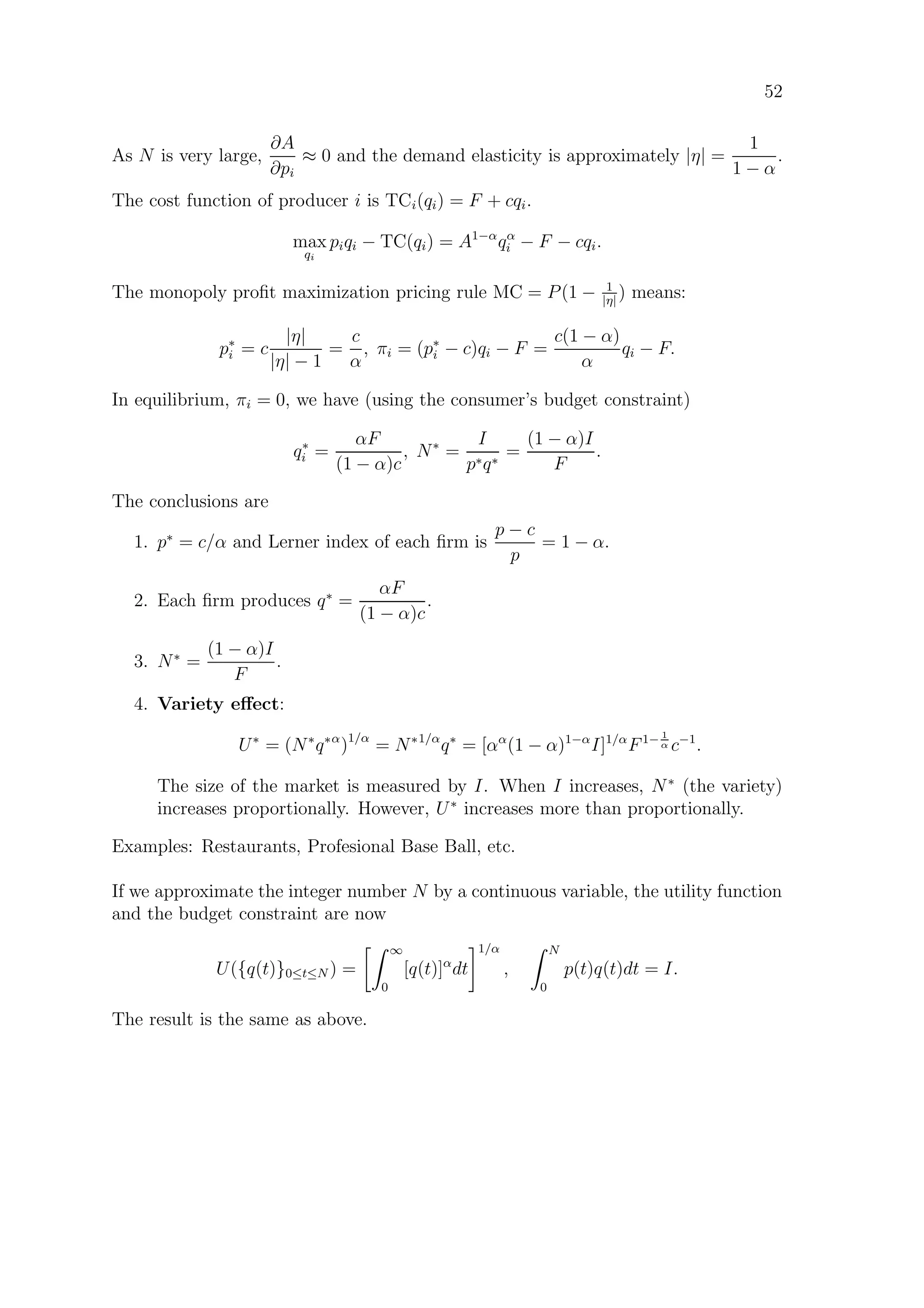 52
As N is very large,
∂A
∂pi
≈ 0 and the demand elasticity is approximately |η| =
1
1 − α
.
The cost function of producer i is TCi(qi) = F + cqi.
max
qi
piqi − TC(qi) = A1−α
qα
i − F − cqi.
The monopoly proﬁt maximization pricing rule MC = P(1 − 1
|η|
) means:
p∗
i = c
|η|
|η| − 1
=
c
α
, πi = (p∗
i − c)qi − F =
c(1 − α)
α
qi − F.
In equilibrium, πi = 0, we have (using the consumer’s budget constraint)
q∗
i =
αF
(1 − α)c
, N∗
=
I
p∗q∗
=
(1 − α)I
F
.
The conclusions are
1. p∗
= c/α and Lerner index of each ﬁrm is
p − c
p
= 1 − α.
2. Each ﬁrm produces q∗
=
αF
(1 − α)c
.
3. N∗
=
(1 − α)I
F
.
4. Variety eﬀect:
U∗
= (N∗
q∗α
)1/α
= N∗1/α
q∗
= [αα
(1 − α)1−α
I]1/α
F1− 1
α c−1
.
The size of the market is measured by I. When I increases, N∗
(the variety)
increases proportionally. However, U∗
increases more than proportionally.
Examples: Restaurants, Profesional Base Ball, etc.
If we approximate the integer number N by a continuous variable, the utility function
and the budget constraint are now
U({q(t)}0≤t≤N ) =
∞
0
[q(t)]α
dt
1/α
,
N
0
p(t)q(t)dt = I.
The result is the same as above.
 