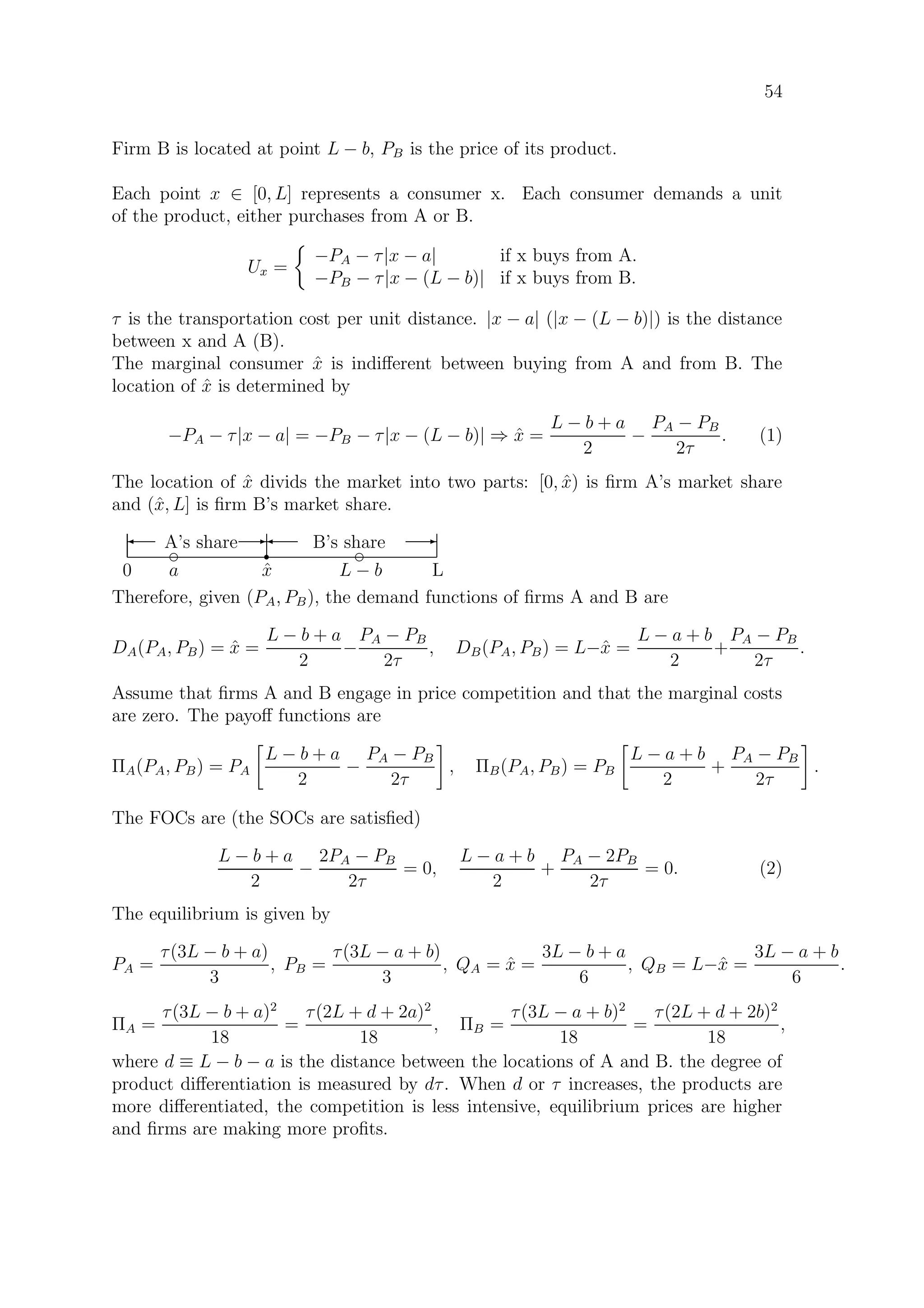 54
Firm B is located at point L − b, PB is the price of its product.
Each point x ∈ [0, L] represents a consumer x. Each consumer demands a unit
of the product, either purchases from A or B.
Ux =
−PA − τ|x − a| if x buys from A.
−PB − τ|x − (L − b)| if x buys from B.
τ is the transportation cost per unit distance. |x − a| (|x − (L − b)|) is the distance
between x and A (B).
The marginal consumer ˆx is indiﬀerent between buying from A and from B. The
location of ˆx is determined by
−PA − τ|x − a| = −PB − τ|x − (L − b)| ⇒ ˆx =
L − b + a
2
−
PA − PB
2τ
. (1)
The location of ˆx divids the market into two parts: [0, ˆx) is ﬁrm A’s market share
and (ˆx, L] is ﬁrm B’s market share.
0 L
d d
a L − b
r
ˆx
A’s share B’s share' E' E
Therefore, given (PA, PB), the demand functions of ﬁrms A and B are
DA(PA, PB) = ˆx =
L − b + a
2
−
PA − PB
2τ
, DB(PA, PB) = L−ˆx =
L − a + b
2
+
PA − PB
2τ
.
Assume that ﬁrms A and B engage in price competition and that the marginal costs
are zero. The payoﬀ functions are
ΠA(PA, PB) = PA
L − b + a
2
−
PA − PB
2τ
, ΠB(PA, PB) = PB
L − a + b
2
+
PA − PB
2τ
.
The FOCs are (the SOCs are satisﬁed)
L − b + a
2
−
2PA − PB
2τ
= 0,
L − a + b
2
+
PA − 2PB
2τ
= 0. (2)
The equilibrium is given by
PA =
τ(3L − b + a)
3
, PB =
τ(3L − a + b)
3
, QA = ˆx =
3L − b + a
6
, QB = L−ˆx =
3L − a + b
6
.
ΠA =
τ(3L − b + a)2
18
=
τ(2L + d + 2a)2
18
, ΠB =
τ(3L − a + b)2
18
=
τ(2L + d + 2b)2
18
,
where d ≡ L − b − a is the distance between the locations of A and B. the degree of
product diﬀerentiation is measured by dτ. When d or τ increases, the products are
more diﬀerentiated, the competition is less intensive, equilibrium prices are higher
and ﬁrms are making more proﬁts.
 