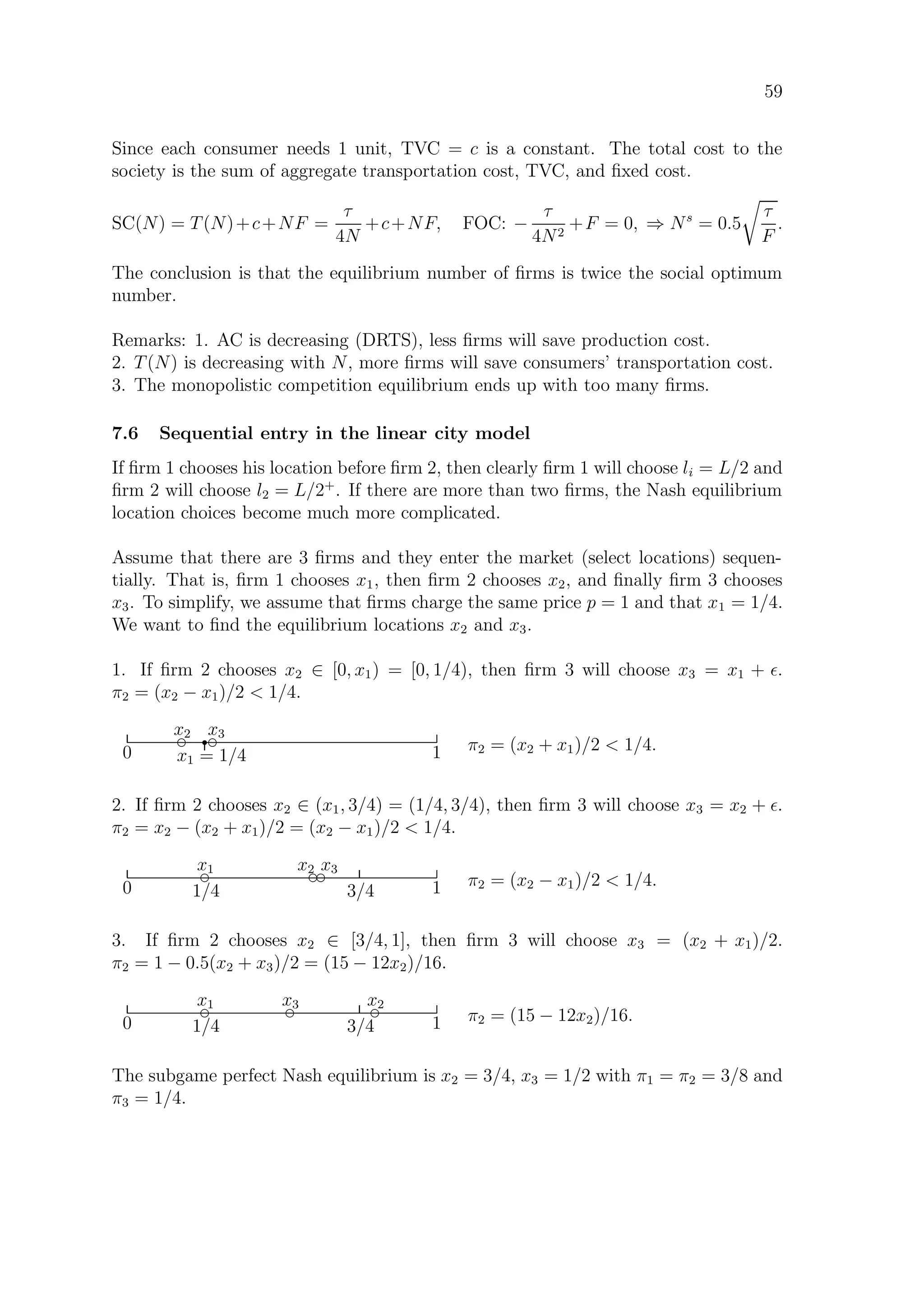 59
Since each consumer needs 1 unit, TVC = c is a constant. The total cost to the
society is the sum of aggregate transportation cost, TVC, and ﬁxed cost.
SC(N) = T(N)+c+NF =
τ
4N
+c+NF, FOC: −
τ
4N2
+F = 0, ⇒ Ns
= 0.5
τ
F
.
The conclusion is that the equilibrium number of ﬁrms is twice the social optimum
number.
Remarks: 1. AC is decreasing (DRTS), less ﬁrms will save production cost.
2. T(N) is decreasing with N, more ﬁrms will save consumers’ transportation cost.
3. The monopolistic competition equilibrium ends up with too many ﬁrms.
7.6 Sequential entry in the linear city model
If ﬁrm 1 chooses his location before ﬁrm 2, then clearly ﬁrm 1 will choose li = L/2 and
ﬁrm 2 will choose l2 = L/2+
. If there are more than two ﬁrms, the Nash equilibrium
location choices become much more complicated.
Assume that there are 3 ﬁrms and they enter the market (select locations) sequen-
tially. That is, ﬁrm 1 chooses x1, then ﬁrm 2 chooses x2, and ﬁnally ﬁrm 3 chooses
x3. To simplify, we assume that ﬁrms charge the same price p = 1 and that x1 = 1/4.
We want to ﬁnd the equilibrium locations x2 and x3.
1. If ﬁrm 2 chooses x2 ∈ [0, x1) = [0, 1/4), then ﬁrm 3 will choose x3 = x1 + .
π2 = (x2 − x1)/2  1/4.
0 x1 = 1/4 1
rd
x2 d
x3
π2 = (x2 + x1)/2  1/4.
2. If ﬁrm 2 chooses x2 ∈ (x1, 3/4) = (1/4, 3/4), then ﬁrm 3 will choose x3 = x2 + .
π2 = x2 − (x2 + x1)/2 = (x2 − x1)/2  1/4.
3/40 1/4 1
dx1 dx2 dx3
π2 = (x2 − x1)/2  1/4.
3. If ﬁrm 2 chooses x2 ∈ [3/4, 1], then ﬁrm 3 will choose x3 = (x2 + x1)/2.
π2 = 1 − 0.5(x2 + x3)/2 = (15 − 12x2)/16.
3/40 1/4 1
d
x1 d
x2d
x3
π2 = (15 − 12x2)/16.
The subgame perfect Nash equilibrium is x2 = 3/4, x3 = 1/2 with π1 = π2 = 3/8 and
π3 = 1/4.
 
