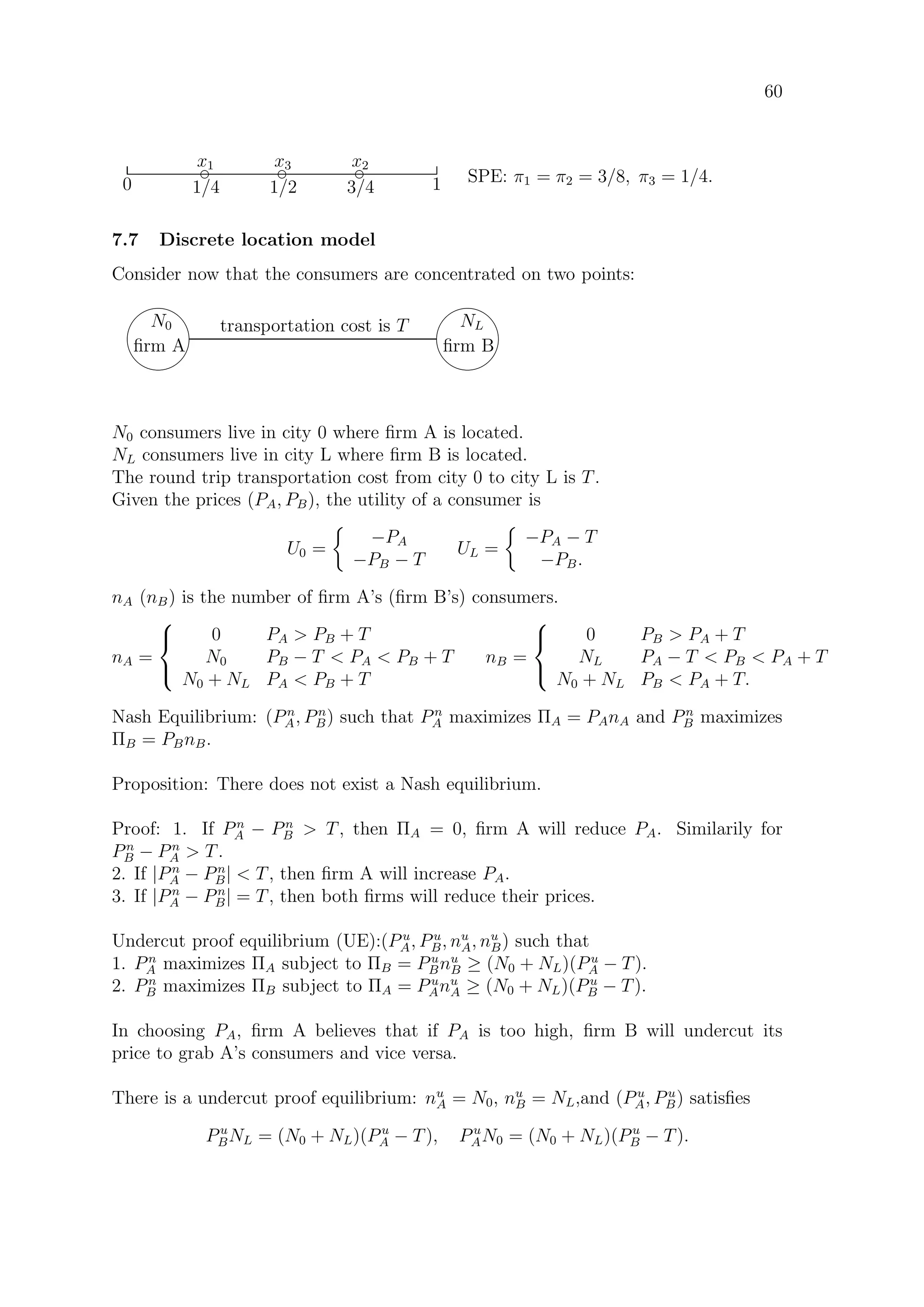 60
3/41/20 1/4 1
d
x1 d
x2d
x3
SPE: π1 = π2 = 3/8, π3 = 1/4.
7.7 Discrete location model
Consider now that the consumers are concentrated on two points:
87
96
N0
ﬁrm A
87
96
NL
ﬁrm B
transportation cost is T
N0 consumers live in city 0 where ﬁrm A is located.
NL consumers live in city L where ﬁrm B is located.
The round trip transportation cost from city 0 to city L is T.
Given the prices (PA, PB), the utility of a consumer is
U0 =
−PA
−PB − T
UL =
−PA − T
−PB.
nA (nB) is the number of ﬁrm A’s (ﬁrm B’s) consumers.
nA =



0 PA  PB + T
N0 PB − T  PA  PB + T
N0 + NL PA  PB + T
nB =



0 PB  PA + T
NL PA − T  PB  PA + T
N0 + NL PB  PA + T.
Nash Equilibrium: (Pn
A, Pn
B) such that Pn
A maximizes ΠA = PAnA and Pn
B maximizes
ΠB = PBnB.
Proposition: There does not exist a Nash equilibrium.
Proof: 1. If Pn
A − Pn
B  T, then ΠA = 0, ﬁrm A will reduce PA. Similarily for
Pn
B − Pn
A  T.
2. If |Pn
A − Pn
B|  T, then ﬁrm A will increase PA.
3. If |Pn
A − Pn
B| = T, then both ﬁrms will reduce their prices.
Undercut proof equilibrium (UE):(P u
A, Pu
B, nu
A, nu
B) such that
1. Pn
A maximizes ΠA subject to ΠB = Pu
Bnu
B ≥ (N0 + NL)(Pu
A − T).
2. Pn
B maximizes ΠB subject to ΠA = Pu
Anu
A ≥ (N0 + NL)(Pu
B − T).
In choosing PA, ﬁrm A believes that if PA is too high, ﬁrm B will undercut its
price to grab A’s consumers and vice versa.
There is a undercut proof equilibrium: nu
A = N0, nu
B = NL,and (Pu
A, Pu
B) satisﬁes
Pu
BNL = (N0 + NL)(Pu
A − T), Pu
AN0 = (N0 + NL)(Pu
B − T).
 