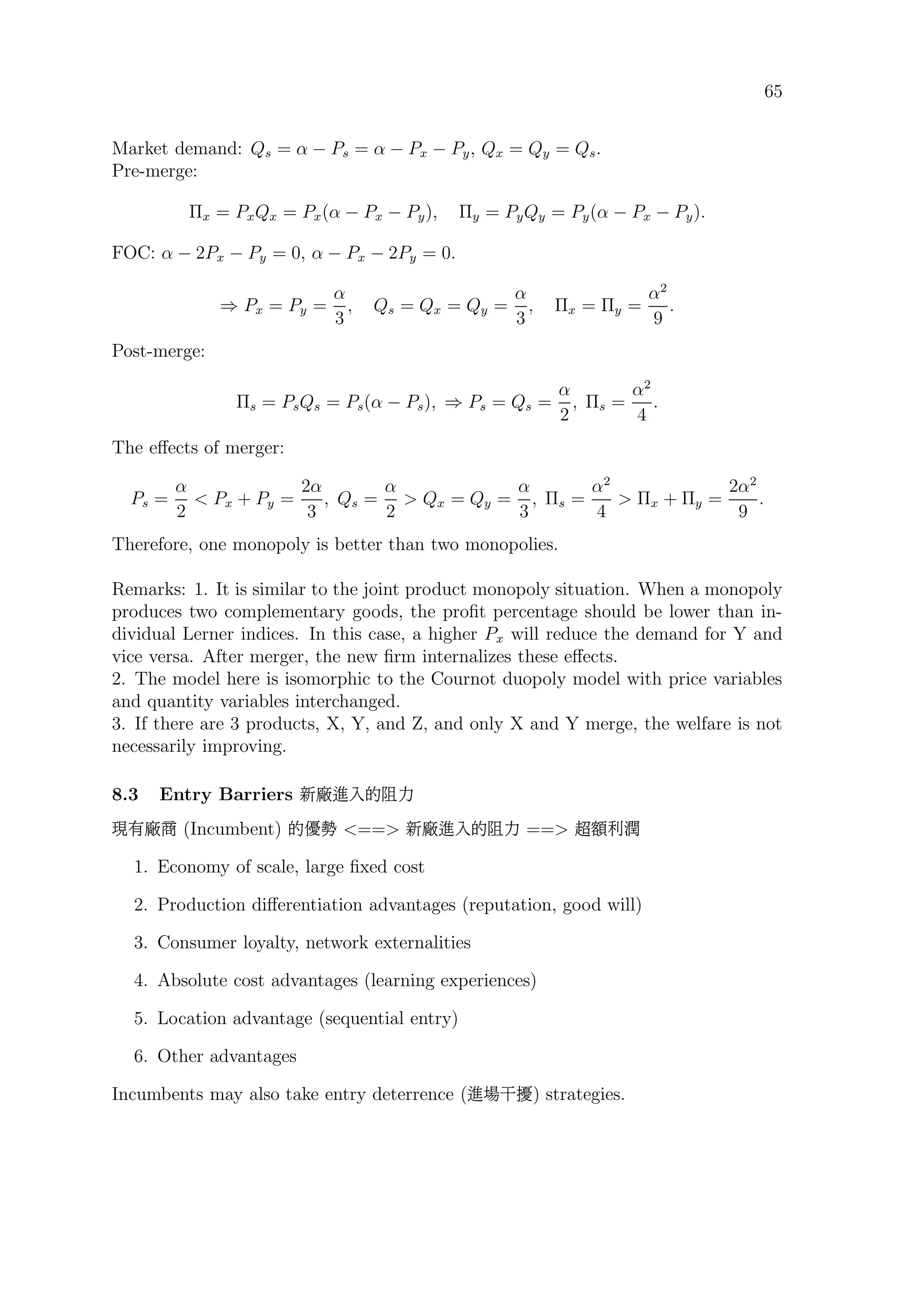 65
Market demand: Qs = α − Ps = α − Px − Py, Qx = Qy = Qs.
Pre-merge:
Πx = PxQx = Px(α − Px − Py), Πy = PyQy = Py(α − Px − Py).
FOC: α − 2Px − Py = 0, α − Px − 2Py = 0.
⇒ Px = Py =
α
3
, Qs = Qx = Qy =
α
3
, Πx = Πy =
α2
9
.
Post-merge:
Πs = PsQs = Ps(α − Ps), ⇒ Ps = Qs =
α
2
, Πs =
α2
4
.
The eﬀects of merger:
Ps =
α
2
 Px + Py =
2α
3
, Qs =
α
2
 Qx = Qy =
α
3
, Πs =
α2
4
 Πx + Πy =
2α2
9
.
Therefore, one monopoly is better than two monopolies.
Remarks: 1. It is similar to the joint product monopoly situation. When a monopoly
produces two complementary goods, the proﬁt percentage should be lower than in-
dividual Lerner indices. In this case, a higher Px will reduce the demand for Y and
vice versa. After merger, the new ﬁrm internalizes these eﬀects.
2. The model here is isomorphic to the Cournot duopoly model with price variables
and quantity variables interchanged.
3. If there are 3 products, X, Y, and Z, and only X and Y merge, the welfare is not
necessarily improving.
8.3 Entry Barriers h ªpí®‰
Û ¼ (Incumbent) íi‘ == h ªpí®‰ == Äç‚â
1. Economy of scale, large ﬁxed cost
2. Production diﬀerentiation advantages (reputation, good will)
3. Consumer loyalty, network externalities
4. Absolute cost advantages (learning experiences)
5. Location advantage (sequential entry)
6. Other advantages
Incumbents may also take entry deterrence (ªÒß×) strategies.
 