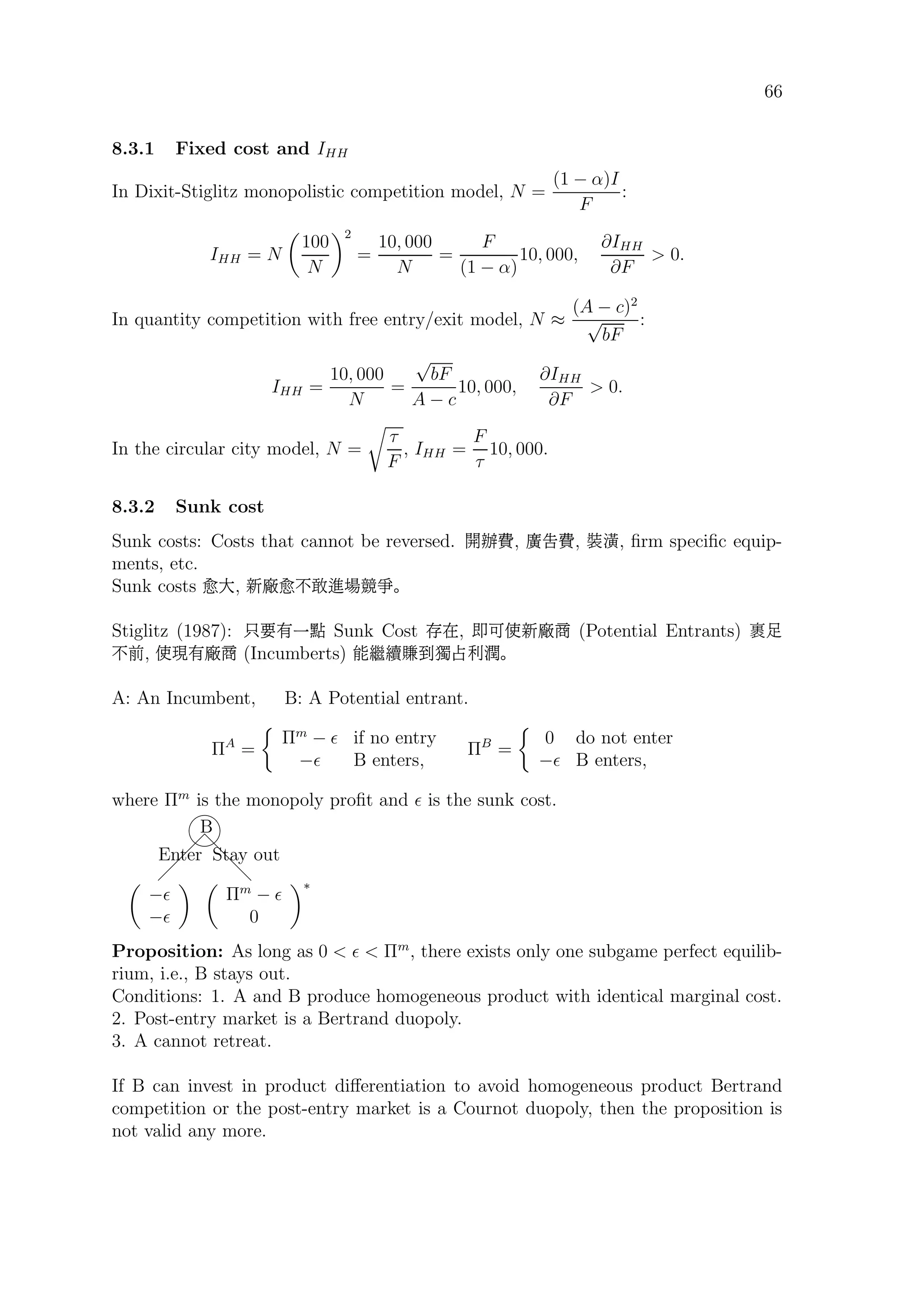66
8.3.1 Fixed cost and IHH
In Dixit-Stiglitz monopolistic competition model, N =
(1 − α)I
F
:
IHH = N
100
N
2
=
10, 000
N
=
F
(1 − α)
10, 000,
∂IHH
∂F
 0.
In quantity competition with free entry/exit model, N ≈
(A − c)2
√
bF
:
IHH =
10, 000
N
=
√
bF
A − c
10, 000,
∂IHH
∂F
 0.
In the circular city model, N =
τ
F
, IHH =
F
τ
10, 000.
8.3.2 Sunk cost
Sunk costs: Costs that cannot be reversed. ÇŸ‘, µ‘, _|, ﬁrm speciﬁc equip-
ments, etc.
Sunk costs B×, h B.ßªÒ¬Á
Stiglitz (1987): Éb øõ Sunk Cost æÊ, ¹ªUh ¼ (Potential Entrants) ú—
.‡, UÛ ¼ (Incumberts) ?./:ƒÖ´‚â
A: An Incumbent, B: A Potential entrant.
ΠA
=
Πm
− if no entry
− B enters,
ΠB
=
0 do not enter
− B enters,
where Πm
is the monopoly proﬁt and is the sunk cost.
 
 
 
d
d
d


B
Enter Stay out
−
−
Πm
−
0
∗
Proposition: As long as 0   Πm
, there exists only one subgame perfect equilib-
rium, i.e., B stays out.
Conditions: 1. A and B produce homogeneous product with identical marginal cost.
2. Post-entry market is a Bertrand duopoly.
3. A cannot retreat.
If B can invest in product diﬀerentiation to avoid homogeneous product Bertrand
competition or the post-entry market is a Cournot duopoly, then the proposition is
not valid any more.
 