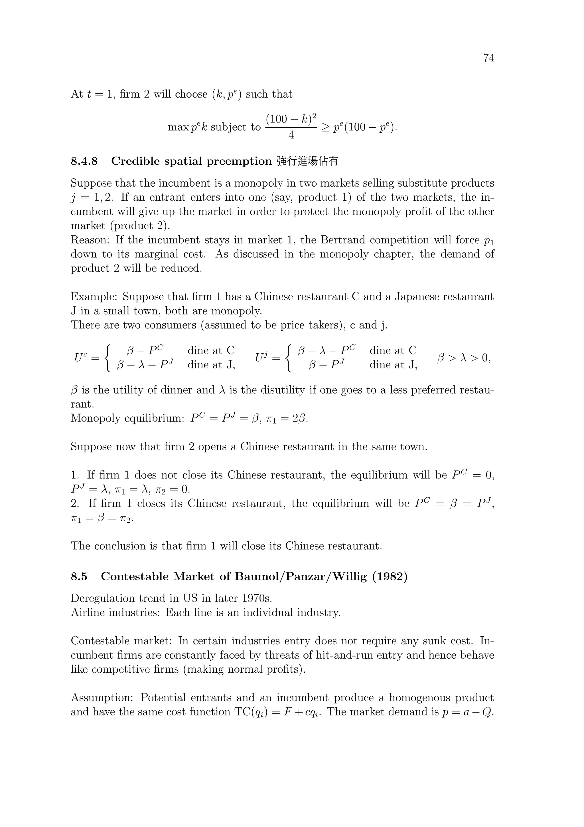 74
At t = 1, ﬁrm 2 will choose (k, pe
) such that
max pe
k subject to
(100 − k)2
4
≥ pe
(100 − pe
).
8.4.8 Credible spatial preemption #WªÒ2
Suppose that the incumbent is a monopoly in two markets selling substitute products
j = 1, 2. If an entrant enters into one (say, product 1) of the two markets, the in-
cumbent will give up the market in order to protect the monopoly proﬁt of the other
market (product 2).
Reason: If the incumbent stays in market 1, the Bertrand competition will force p1
down to its marginal cost. As discussed in the monopoly chapter, the demand of
product 2 will be reduced.
Example: Suppose that ﬁrm 1 has a Chinese restaurant C and a Japanese restaurant
J in a small town, both are monopoly.
There are two consumers (assumed to be price takers), c and j.
Uc
=
β − PC
dine at C
β − λ − PJ
dine at J,
Uj
=
β − λ − PC
dine at C
β − PJ
dine at J,
β  λ  0,
β is the utility of dinner and λ is the disutility if one goes to a less preferred restau-
rant.
Monopoly equilibrium: PC
= PJ
= β, π1 = 2β.
Suppose now that ﬁrm 2 opens a Chinese restaurant in the same town.
1. If ﬁrm 1 does not close its Chinese restaurant, the equilibrium will be P C
= 0,
PJ
= λ, π1 = λ, π2 = 0.
2. If ﬁrm 1 closes its Chinese restaurant, the equilibrium will be P C
= β = PJ
,
π1 = β = π2.
The conclusion is that ﬁrm 1 will close its Chinese restaurant.
8.5 Contestable Market of Baumol/Panzar/Willig (1982)
Deregulation trend in US in later 1970s.
Airline industries: Each line is an individual industry.
Contestable market: In certain industries entry does not require any sunk cost. In-
cumbent ﬁrms are constantly faced by threats of hit-and-run entry and hence behave
like competitive ﬁrms (making normal proﬁts).
Assumption: Potential entrants and an incumbent produce a homogenous product
and have the same cost function TC(qi) = F + cqi. The market demand is p = a − Q.
 