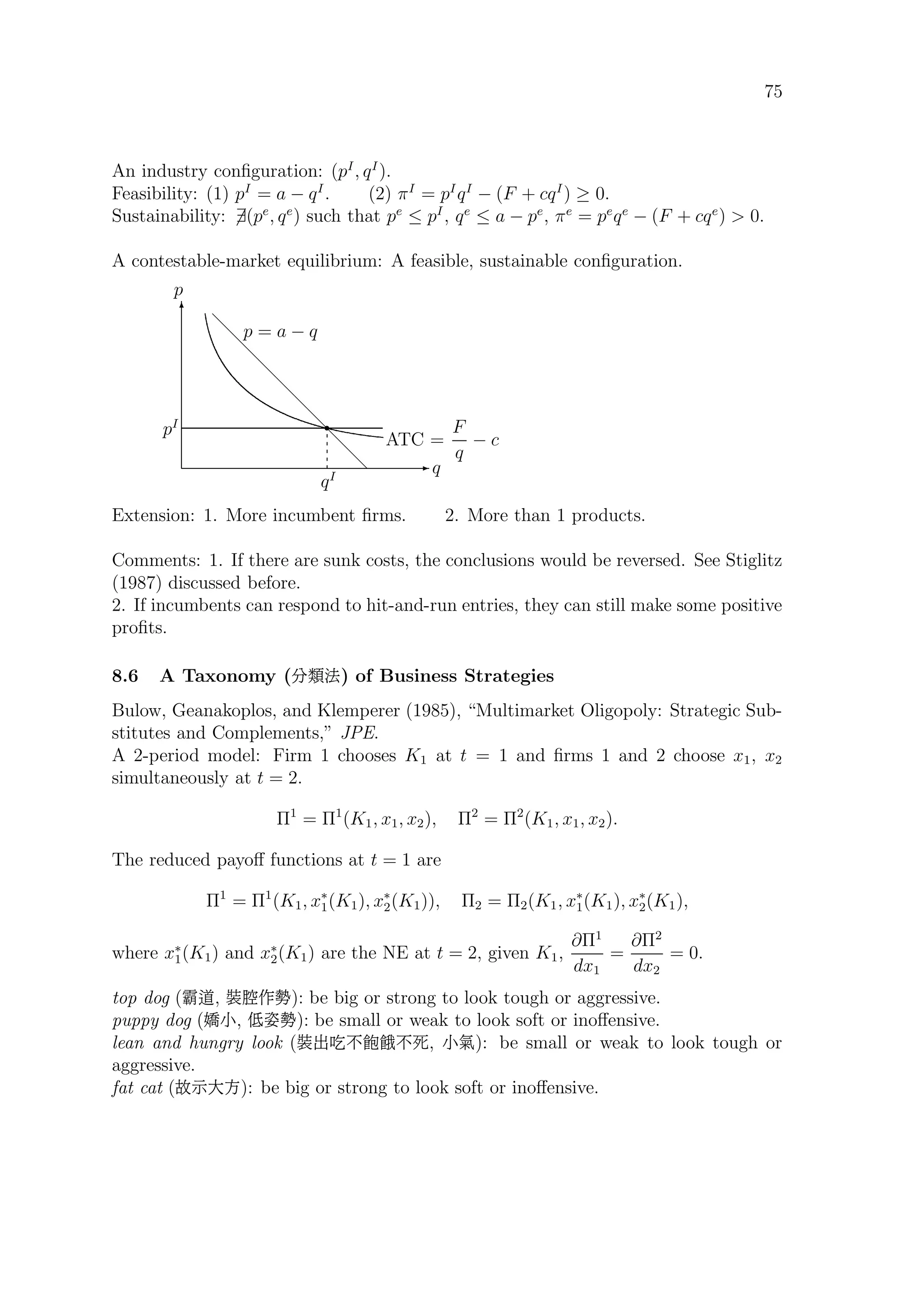 75
An industry conﬁguration: (pI
, qI
).
Feasibility: (1) pI
= a − qI
. (2) πI
= pI
qI
− (F + cqI
) ≥ 0.
Sustainability: ∃(pe
, qe
) such that pe
≤ pI
, qe
≤ a − pe
, πe
= pe
qe
− (F + cqe
)  0.
A contestable-market equilibrium: A feasible, sustainable conﬁguration.
E q
T
p
d
d
d
d
d
d
d
d
d
d
pI r
qI
p = a − q
ATC =
F
q
− c
Extension: 1. More incumbent ﬁrms. 2. More than 1 products.
Comments: 1. If there are sunk costs, the conclusions would be reversed. See Stiglitz
(1987) discussed before.
2. If incumbents can respond to hit-and-run entries, they can still make some positive
proﬁts.
8.6 A Taxonomy (}é¶) of Business Strategies
Bulow, Geanakoplos, and Klemperer (1985), “Multimarket Oligopoly: Strategic Sub-
stitutes and Complements,” JPE.
A 2-period model: Firm 1 chooses K1 at t = 1 and ﬁrms 1 and 2 choose x1, x2
simultaneously at t = 2.
Π1
= Π1
(K1, x1, x2), Π2
= Π2
(K1, x1, x2).
The reduced payoﬀ functions at t = 1 are
Π1
= Π1
(K1, x∗
1(K1), x∗
2(K1)), Π2 = Π2(K1, x∗
1(K1), x∗
2(K1),
where x∗
1(K1) and x∗
2(K1) are the NE at t = 2, given K1,
∂Π1
dx1
=
∂Π2
dx2
= 0.
top dog (»−, _5T‘): be big or strong to look tough or aggressive.
puppy dog ({ü, Qm‘): be small or weak to look soft or inoﬀensive.
lean and hungry look (_|Ï.ñ÷.§, ü−): be small or weak to look tough or
aggressive.
fat cat (]ý×j): be big or strong to look soft or inoﬀensive.
 