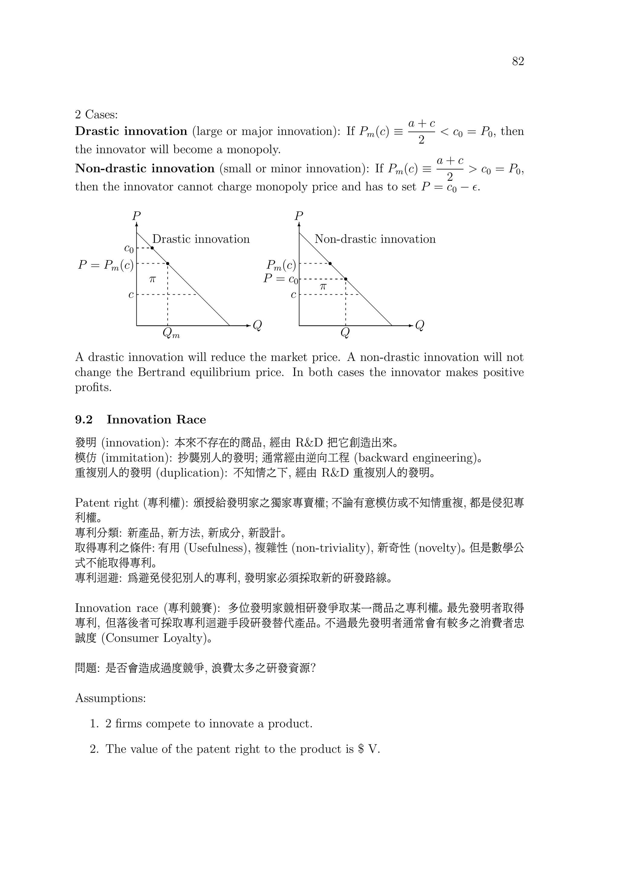 82
2 Cases:
Drastic innovation (large or major innovation): If Pm(c) ≡
a + c
2
 c0 = P0, then
the innovator will become a monopoly.
Non-drastic innovation (small or minor innovation): If Pm(c) ≡
a + c
2
 c0 = P0,
then the innovator cannot charge monopoly price and has to set P = c0 − .
E Q
T
P
d
d
d
d
d
d
d
d
d
r
c
P = Pm(c)
Qm
c0
r
π
Drastic innovation
E Q
T
P
d
d
d
d
d
d
d
d
d
r
c
Pm(c)
Q
P = c0
r
π
Non-drastic innovation
A drastic innovation will reduce the market price. A non-drastic innovation will not
change the Bertrand equilibrium price. In both cases the innovator makes positive
proﬁts.
9.2 Innovation Race
êp (innovation): …V.æÊí¼¹, %â RD z…“¨|V
_ (immitation): y¹Aíêp; ¦Â%âL²«˙ (backward engineering)
½µAíêp (duplication): .ø85-, %â RD ½µAíêp
Patent right (ù‚ž): á¤#êpð5Öðù“ž; . _C.ø8½µ, ·uù
‚ž
ù‚}é: hß¹, hj¶, hA}, hql
¦)ù‚5‘K: à (Usefulness), µÆ4 (non-triviality), hJ4 (novelty) Oubçt
.?¦)ù‚
ù‚cf: ÑfnAíù‚, êpð.âS¦híûê˜(
Innovation race (ù‚¬ˇ): ÖPêpð¬óûêÁ¦/ø¼¹5ù‚ž |lêp6¦)
ù‚, Or(6ªS¦ù‚cfG¨ûê Hß¹ .¬|lêp6¦Â} œÖ5¾‘6
y (Consumer Loyalty)
½æ: u´}¨A¬ ¬Á, ¨‘ØÖ5ûê’Ä?
Assumptions:
1. 2 ﬁrms compete to innovate a product.
2. The value of the patent right to the product is $ V.
 