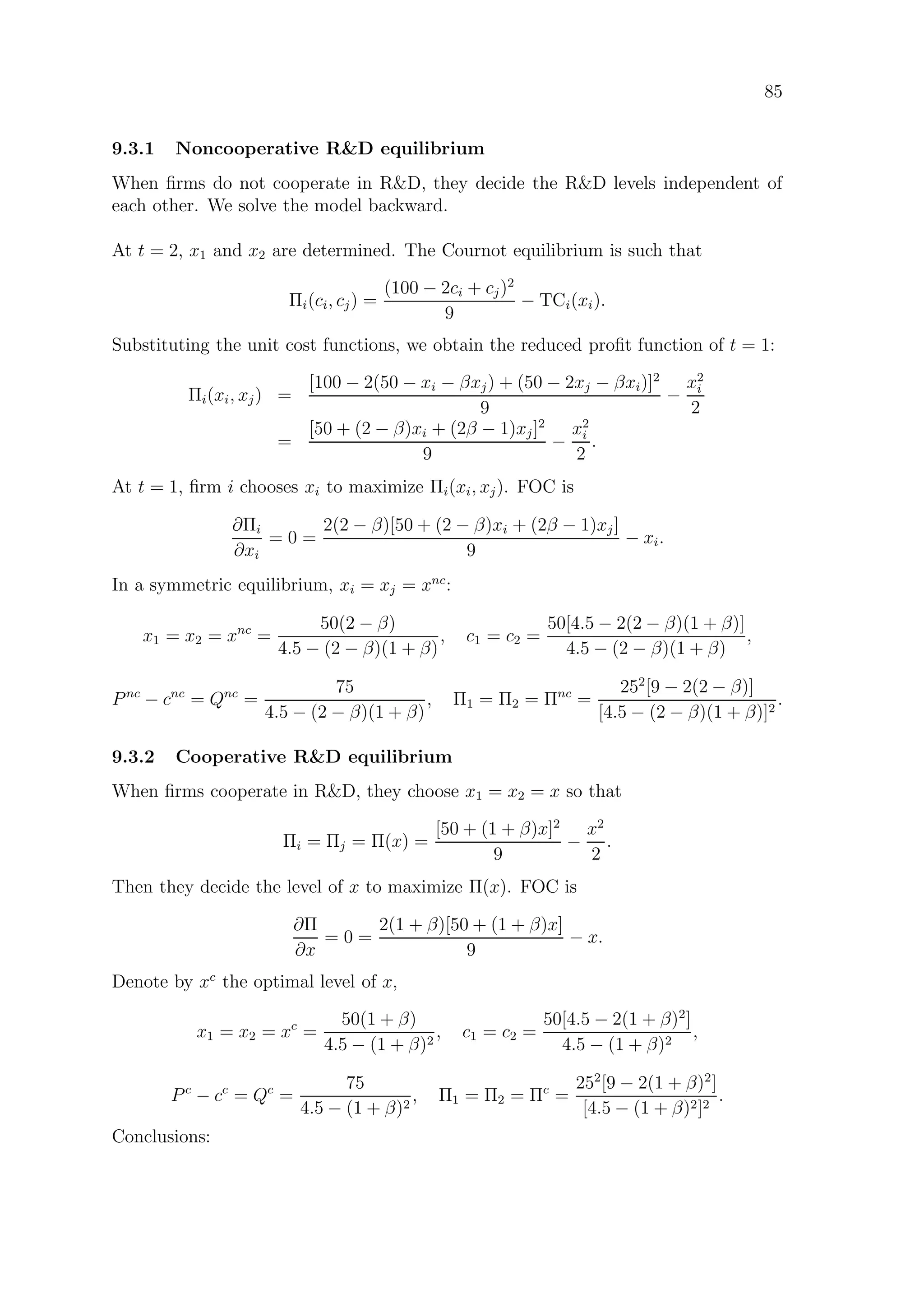 85
9.3.1 Noncooperative RD equilibrium
When ﬁrms do not cooperate in RD, they decide the RD levels independent of
each other. We solve the model backward.
At t = 2, x1 and x2 are determined. The Cournot equilibrium is such that
Πi(ci, cj) =
(100 − 2ci + cj)2
9
− TCi(xi).
Substituting the unit cost functions, we obtain the reduced proﬁt function of t = 1:
Πi(xi, xj) =
[100 − 2(50 − xi − βxj) + (50 − 2xj − βxi)]2
9
−
x2
i
2
=
[50 + (2 − β)xi + (2β − 1)xj]2
9
−
x2
i
2
.
At t = 1, ﬁrm i chooses xi to maximize Πi(xi, xj). FOC is
∂Πi
∂xi
= 0 =
2(2 − β)[50 + (2 − β)xi + (2β − 1)xj]
9
− xi.
In a symmetric equilibrium, xi = xj = xnc
:
x1 = x2 = xnc
=
50(2 − β)
4.5 − (2 − β)(1 + β)
, c1 = c2 =
50[4.5 − 2(2 − β)(1 + β)]
4.5 − (2 − β)(1 + β)
,
Pnc
− cnc
= Qnc
=
75
4.5 − (2 − β)(1 + β)
, Π1 = Π2 = Πnc
=
252
[9 − 2(2 − β)]
[4.5 − (2 − β)(1 + β)]2
.
9.3.2 Cooperative RD equilibrium
When ﬁrms cooperate in RD, they choose x1 = x2 = x so that
Πi = Πj = Π(x) =
[50 + (1 + β)x]2
9
−
x2
2
.
Then they decide the level of x to maximize Π(x). FOC is
∂Π
∂x
= 0 =
2(1 + β)[50 + (1 + β)x]
9
− x.
Denote by xc
the optimal level of x,
x1 = x2 = xc
=
50(1 + β)
4.5 − (1 + β)2
, c1 = c2 =
50[4.5 − 2(1 + β)2
]
4.5 − (1 + β)2
,
Pc
− cc
= Qc
=
75
4.5 − (1 + β)2
, Π1 = Π2 = Πc
=
252
[9 − 2(1 + β)2
]
[4.5 − (1 + β)2]2
.
Conclusions:
 