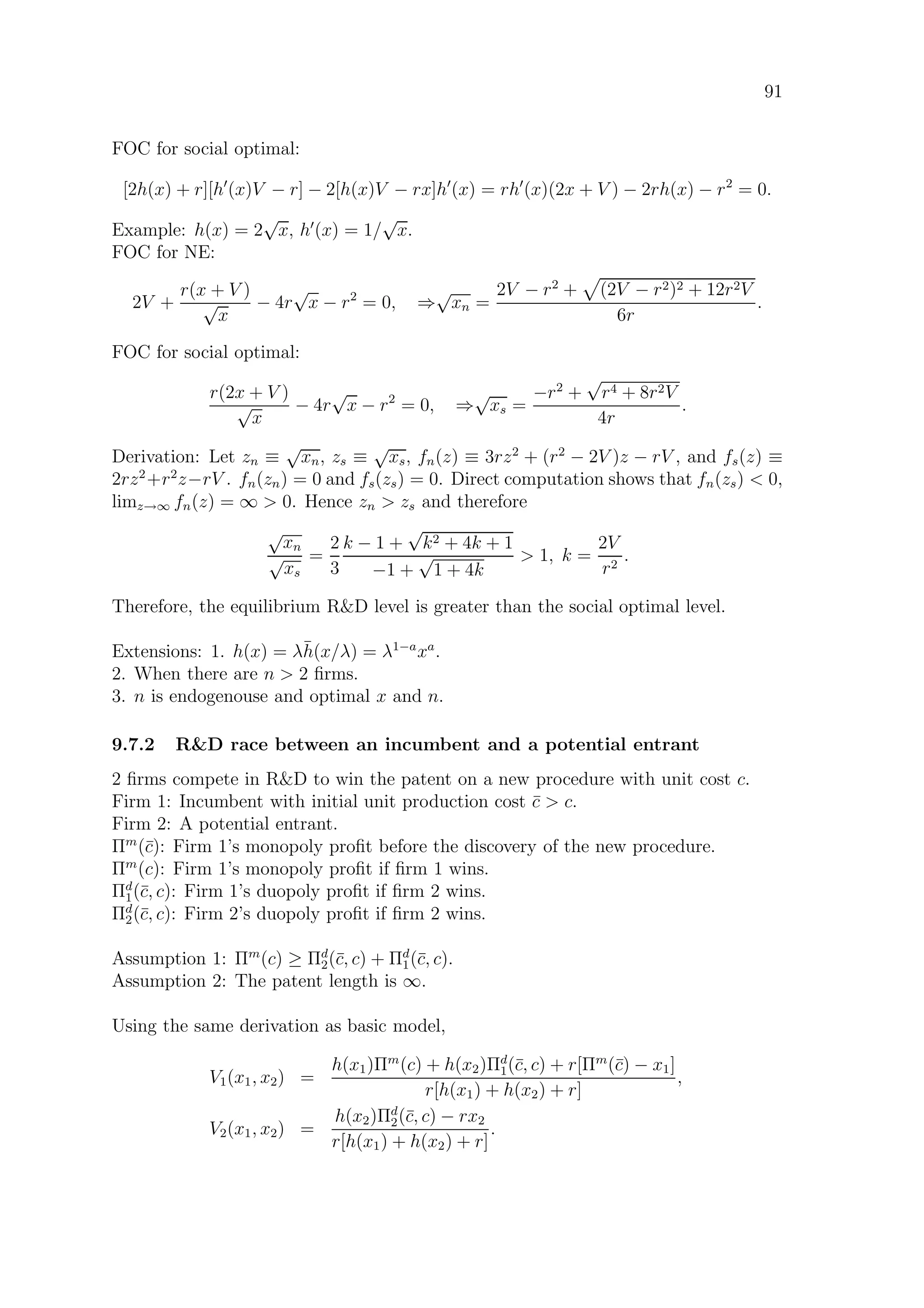 91
FOC for social optimal:
[2h(x) + r][h (x)V − r] − 2[h(x)V − rx]h (x) = rh (x)(2x + V ) − 2rh(x) − r2
= 0.
Example: h(x) = 2
√
x, h (x) = 1/
√
x.
FOC for NE:
2V +
r(x + V )
√
x
− 4r
√
x − r2
= 0, ⇒
√
xn =
2V − r2
+ (2V − r2)2 + 12r2V
6r
.
FOC for social optimal:
r(2x + V )
√
x
− 4r
√
x − r2
= 0, ⇒
√
xs =
−r2
+
√
r4 + 8r2V
4r
.
Derivation: Let zn ≡
√
xn, zs ≡
√
xs, fn(z) ≡ 3rz2
+ (r2
− 2V )z − rV , and fs(z) ≡
2rz2
+r2
z−rV . fn(zn) = 0 and fs(zs) = 0. Direct computation shows that fn(zs)  0,
limz→∞ fn(z) = ∞  0. Hence zn  zs and therefore
√
xn
√
xs
=
2
3
k − 1 +
√
k2 + 4k + 1
−1 +
√
1 + 4k
 1, k =
2V
r2
.
Therefore, the equilibrium RD level is greater than the social optimal level.
Extensions: 1. h(x) = λ¯h(x/λ) = λ1−a
xa
.
2. When there are n  2 ﬁrms.
3. n is endogenouse and optimal x and n.
9.7.2 RD race between an incumbent and a potential entrant
2 ﬁrms compete in RD to win the patent on a new procedure with unit cost c.
Firm 1: Incumbent with initial unit production cost ¯c  c.
Firm 2: A potential entrant.
Πm
(¯c): Firm 1’s monopoly proﬁt before the discovery of the new procedure.
Πm
(c): Firm 1’s monopoly proﬁt if ﬁrm 1 wins.
Πd
1(¯c, c): Firm 1’s duopoly proﬁt if ﬁrm 2 wins.
Πd
2(¯c, c): Firm 2’s duopoly proﬁt if ﬁrm 2 wins.
Assumption 1: Πm
(c) ≥ Πd
2(¯c, c) + Πd
1(¯c, c).
Assumption 2: The patent length is ∞.
Using the same derivation as basic model,
V1(x1, x2) =
h(x1)Πm
(c) + h(x2)Πd
1(¯c, c) + r[Πm
(¯c) − x1]
r[h(x1) + h(x2) + r]
,
V2(x1, x2) =
h(x2)Πd
2(¯c, c) − rx2
r[h(x1) + h(x2) + r]
.
 