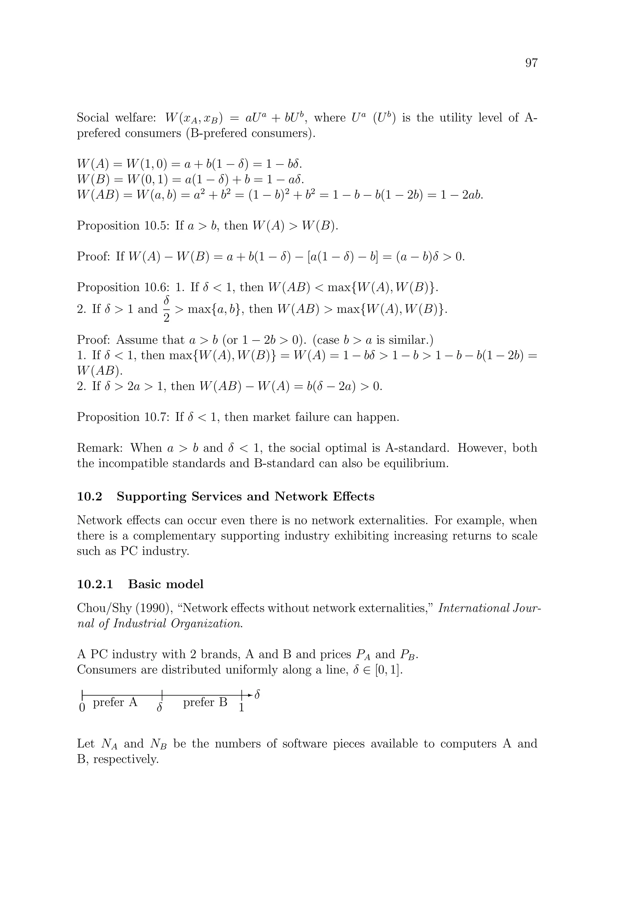 97
Social welfare: W(xA, xB) = aUa
+ bUb
, where Ua
(Ub
) is the utility level of A-
prefered consumers (B-prefered consumers).
W(A) = W(1, 0) = a + b(1 − δ) = 1 − bδ.
W(B) = W(0, 1) = a(1 − δ) + b = 1 − aδ.
W(AB) = W(a, b) = a2
+ b2
= (1 − b)2
+ b2
= 1 − b − b(1 − 2b) = 1 − 2ab.
Proposition 10.5: If a  b, then W(A)  W(B).
Proof: If W(A) − W(B) = a + b(1 − δ) − [a(1 − δ) − b] = (a − b)δ  0.
Proposition 10.6: 1. If δ  1, then W(AB)  max{W(A), W(B)}.
2. If δ  1 and
δ
2
 max{a, b}, then W(AB)  max{W(A), W(B)}.
Proof: Assume that a  b (or 1 − 2b  0). (case b  a is similar.)
1. If δ  1, then max{W(A), W(B)} = W(A) = 1 − bδ  1 − b  1 − b − b(1 − 2b) =
W(AB).
2. If δ  2a  1, then W(AB) − W(A) = b(δ − 2a)  0.
Proposition 10.7: If δ  1, then market failure can happen.
Remark: When a  b and δ  1, the social optimal is A-standard. However, both
the incompatible standards and B-standard can also be equilibrium.
10.2 Supporting Services and Network Eﬀects
Network eﬀects can occur even there is no network externalities. For example, when
there is a complementary supporting industry exhibiting increasing returns to scale
such as PC industry.
10.2.1 Basic model
Chou/Shy (1990), “Network eﬀects without network externalities,” International Jour-
nal of Industrial Organization.
A PC industry with 2 brands, A and B and prices PA and PB.
Consumers are distributed uniformly along a line, δ ∈ [0, 1].
E δ
0 1δprefer A prefer B
Let NA and NB be the numbers of software pieces available to computers A and
B, respectively.
 