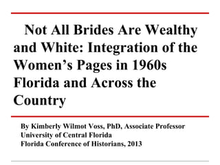 Not All Brides Are Wealthy
and White: Integration of the
Women’s Pages in 1960s
Florida and Across the
Country
 By Kimberly Wilmot Voss, PhD, Associate Professor
 University of Central Florida
 Florida Conference of Historians, 2013
 