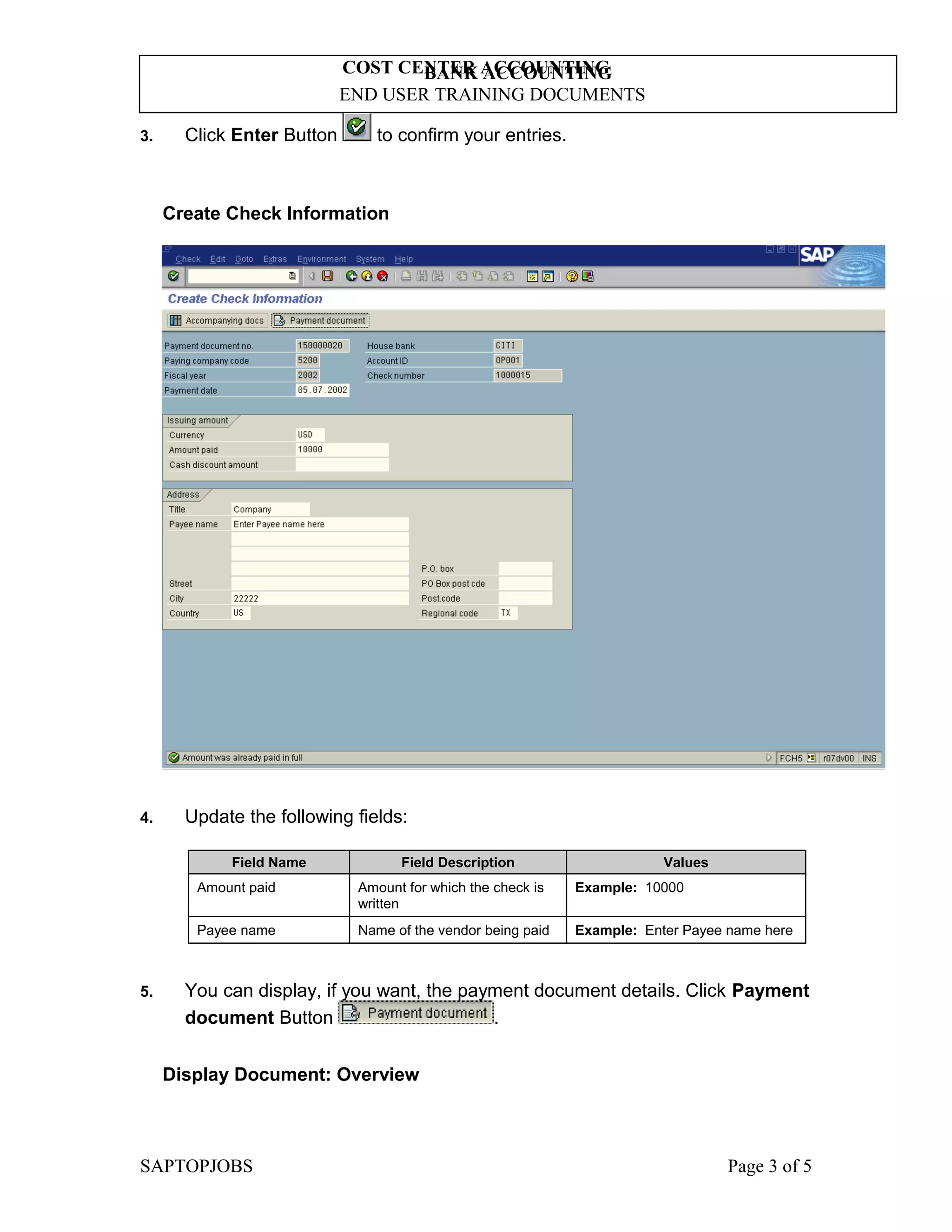 BANK ACCOUNTING
END USER TRAINING DOCUMENTS
COST CENTER ACCOUNTING
3. Click Enter Button to confirm your entries.
Create Check Information
4. Update the following fields:
Field Name Field Description Values
Amount paid Amount for which the check is
written
Example: 10000
Payee name Name of the vendor being paid Example: Enter Payee name here
5. You can display, if you want, the payment document details. Click Payment
document Button .
Display Document: Overview
SAPTOPJOBS Page 3 of 5
 
